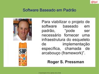 A reprodução é livre, apenas cite a fonte
@fgsl
Software Baseado em Padrão
Para viabilizar o projeto de
software baseado em
padrão, “pode ser
necessário fornecer uma
infraestrutura do esqueleto
de implementação
específica, chamada de
arcabouço (framework)”.
Roger S. Pressman
 
