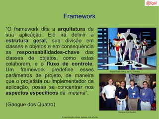 A reprodução é livre, apenas cite a fonte
@fgsl
Framework
“O framework dita a arquitetura de
sua aplicação. Ele irá definir a
estrutura geral, sua divisão em
classes e objetos e em consequência
as responsabilidades-chave das
classes de objetos, como estas
colaboram, e o fluxo de controle.
Um framework predefine esses
parâmetros de projeto, de maneira
que o projetista ou implementador da
aplicação, possa se concentrar nos
aspectos específicos da mesma”.
(Gangue dos Quatro)
Royal Flush Gang, by DC Comics
Gangue dos Quatro
 