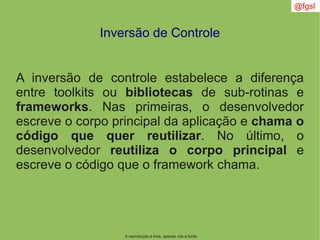 A reprodução é livre, apenas cite a fonte
@fgsl
Inversão de Controle
A inversão de controle estabelece a diferença
entre toolkits ou bibliotecas de sub-rotinas e
frameworks. Nas primeiras, o desenvolvedor
escreve o corpo principal da aplicação e chama o
código que quer reutilizar. No último, o
desenvolvedor reutiliza o corpo principal e
escreve o código que o framework chama.
 