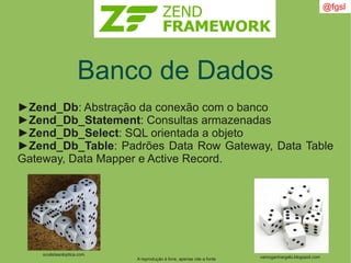 A reprodução é livre, apenas cite a fonte
@fgsl
Banco de Dados
►Zend_Db: Abstração da conexão com o banco
►Zend_Db_Statement: Consultas armazenadas
►Zend_Db_Select: SQL orientada a objeto
►Zend_Db_Table: Padrões Data Row Gateway, Data Table
Gateway, Data Mapper e Active Record.
vamoganhargalo.blogspot.com
oculistasoloptica.com
 