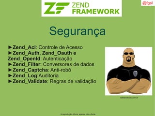 A reprodução é livre, apenas cite a fonte
@fgsl
Segurança
►Zend_Acl: Controle de Acesso
►Zend_Auth, Zend_Oauth e
Zend_OpenId: Autenticação
►Zend_Filter: Conversores de dados
►Zend_Captcha: Anti-robô
►Zend_Log:Auditoria
►Zend_Validate: Regras de validação
bahianoticias.com.br
 