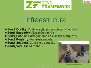 A reprodução é livre, apenas cite a fonte
@fgsl
Infraestrutura
►Zend_Config: Configuração por arquivos INI ou XML
►Zend_Exception: Exceção padrão
►Zend_Loader: Carregamento de classes e arquivos
►Zend_Registry: Variáveis globais
►Zend_Session: Controle da sessão
►Zend_Version: Adivinhe...
blogisticanoticias.blogspot.com
 