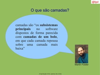 A reprodução é livre, apenas cite a fonte
@fgsl
O que são camadas?
Martin Fowler
camadas são “os subsistemas
principais no software
dispostos de forma parecida
com camadas de um bolo,
em que cada camada repousa
sobre uma camada mais
baixa”
 