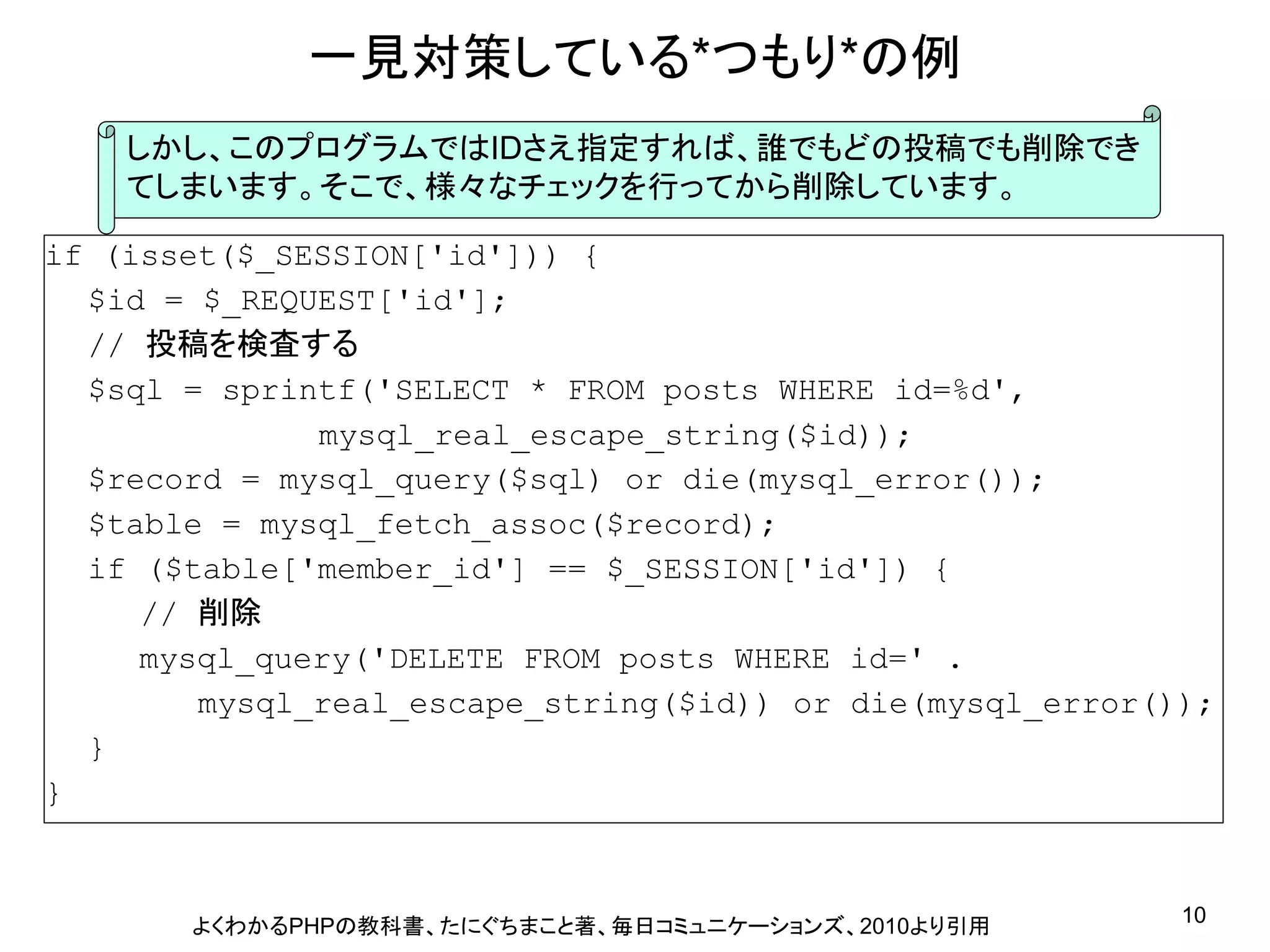 一見対策している*つもり*の例
    しかし、このプログラムではIDさえ指定すれば、誰でもどの投稿でも削除でき
    てしまいます。そこで、様々なチェックを行ってから削除しています。

if (isset($_SESSION[&#x27;id&#x27;])) {
  $id = $_REQUEST[&#x27;id&#x27;];
  // 投稿を検査する
  $sql = sprintf(&#x27;SELECT * FROM posts WHERE id=%d&#x27;,
              mysql_real_escape_string($id));
  $record = mysql_query($sql) or die(mysql_error());
  $table = mysql_fetch_assoc($record);
  if ($table[&#x27;member_id&#x27;] == $_SESSION[&#x27;id&#x27;]) {
     // 削除
     mysql_query(&#x27;DELETE FROM posts WHERE id=&#x27; .
        mysql_real_escape_string($id)) or die(mysql_error());
  }
}



       よくわかるPHPの教科書、たにぐちまこと著、毎日コミュニケーションズ、2010より引用         10
 