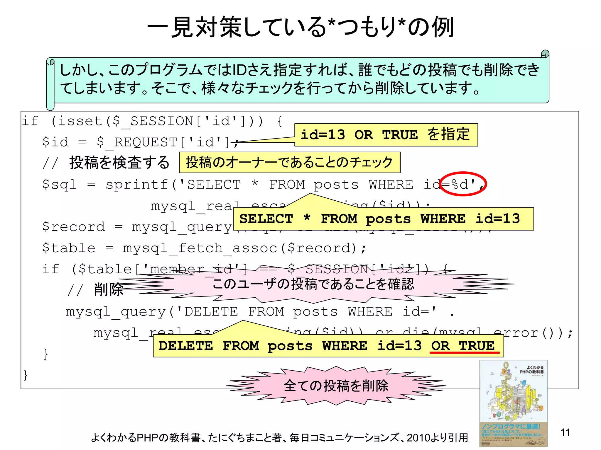 一見対策している*つもり*の例
    しかし、このプログラムではIDさえ指定すれば、誰でもどの投稿でも削除でき
    てしまいます。そこで、様々なチェックを行ってから削除しています。

if (isset($_SESSION[&#x27;id&#x27;])) {
  $id = $_REQUEST[&#x27;id&#x27;];       id=13 OR TRUE を指定
  // 投稿を検査する 投稿のオーナーであることのチェック
  $sql = sprintf(&#x27;SELECT * FROM posts WHERE id=%d&#x27;,
              mysql_real_escape_string($id));
                        SELECT * FROM posts WHERE id=13
  $record = mysql_query($sql) or die(mysql_error());
  $table = mysql_fetch_assoc($record);
  if ($table[&#x27;member_id&#x27;] == $_SESSION[&#x27;id&#x27;]) {
     // 削除           このユーザの投稿であることを確認
     mysql_query(&#x27;DELETE FROM posts WHERE id=&#x27; .
        mysql_real_escape_string($id)) or die(mysql_error());
               DELETE FROM posts WHERE id=13 OR TRUE
  }
}
                            全ての投稿を削除


       よくわかるPHPの教科書、たにぐちまこと著、毎日コミュニケーションズ、2010より引用         11
 