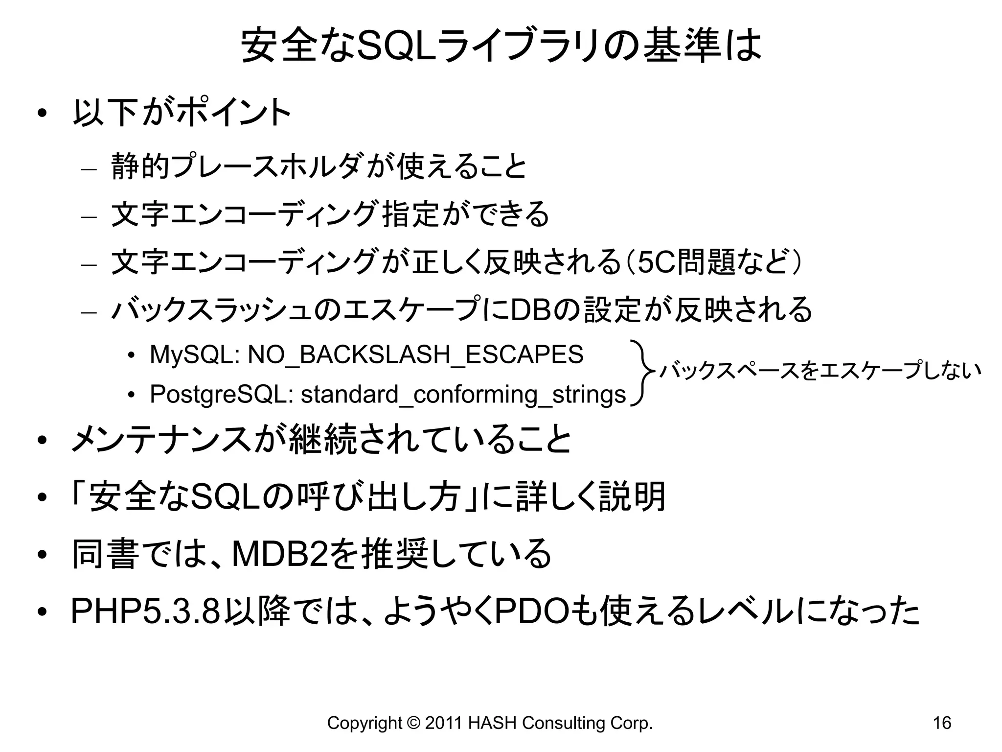 安全なSQLライブラリの基準は
• 以下がポイント
 – 静的プレースホルダが使えること
 – 文字エンコーディング指定ができる
 – 文字エンコーディングが正しく反映される（5C問題など）
 – バックスラッシュのエスケープにDBの設定が反映される
   • MySQL: NO_BACKSLASH_ESCAPES
                                                            バックスペースをエスケープしない
   • PostgreSQL: standard_conforming_strings
• メンテナンスが継続されていること
• 「安全なSQLの呼び出し方」に詳しく説明
• 同書では、MDB2を推奨している
• PHP5.3.8以降では、ようやくPDOも使えるレベルになった

                   Copyright © 2011 HASH Consulting Corp.                16
 