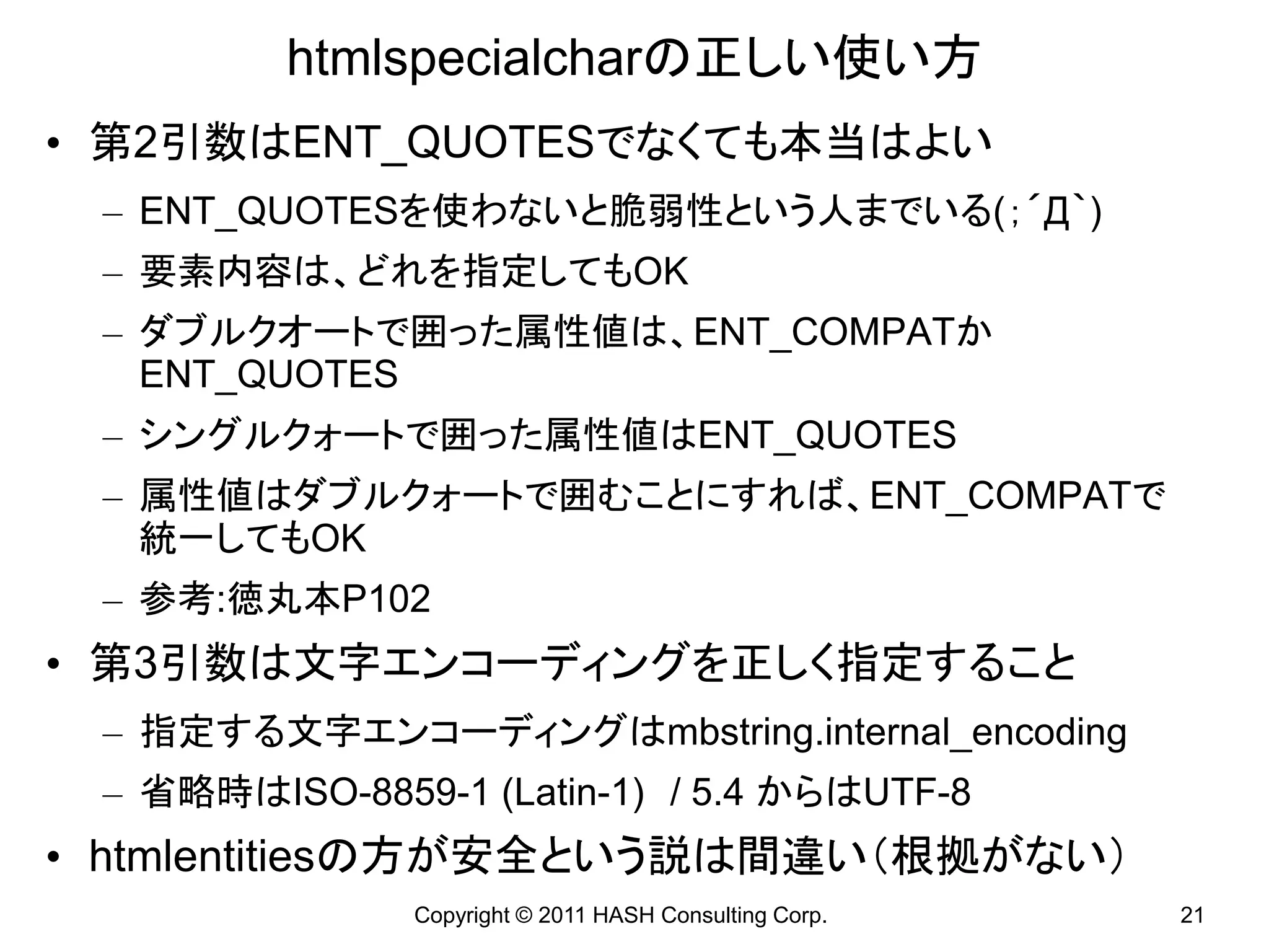 htmlspecialcharの正しい使い方
• 第2引数はENT_QUOTESでなくても本当はよい
 – ENT_QUOTESを使わないと脆弱性という人までいる(；´Д｀)
 – 要素内容は、どれを指定してもOK
 – ダブルクオートで囲った属性値は、ENT_COMPATか
   ENT_QUOTES
 – シングルクォートで囲った属性値はENT_QUOTES
 – 属性値はダブルクォートで囲むことにすれば、ENT_COMPATで
   統一してもOK
 – 参考:徳丸本P102
• 第3引数は文字エンコーディングを正しく指定すること
 – 指定する文字エンコーディングはmbstring.internal_encoding
 – 省略時はISO-8859-1 (Latin-1) / 5.4 からはUTF-8
• htmlentitiesの方が安全という説は間違い（根拠がない）
               Copyright © 2011 HASH Consulting Corp.   21
 