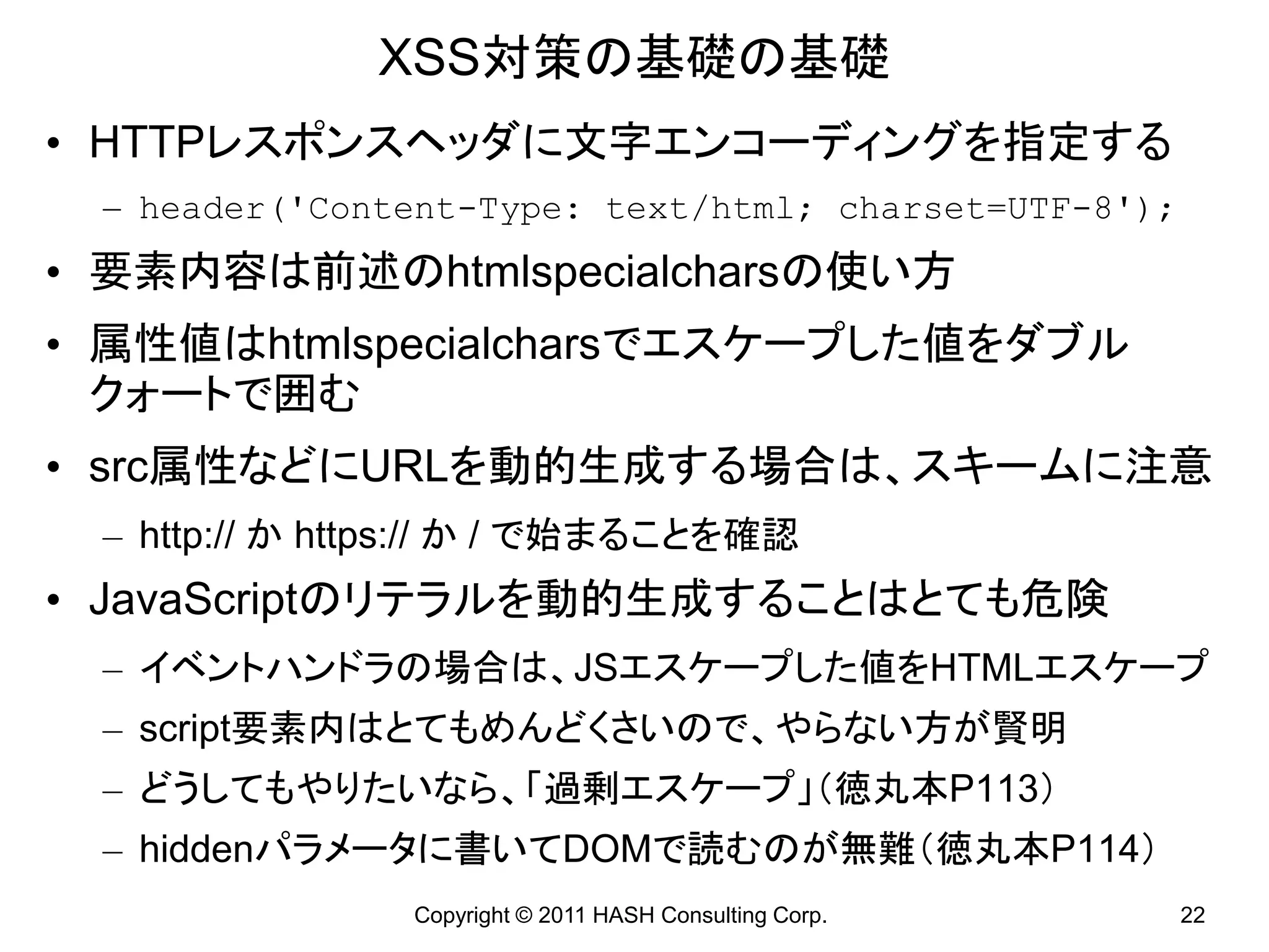 XSS対策の基礎の基礎
• HTTPレスポンスヘッダに文字エンコーディングを指定する
 – header(&#x27;Content-Type: text/html; charset=UTF-8&#x27;);
• 要素内容は前述のhtmlspecialcharsの使い方
• 属性値はhtmlspecialcharsでエスケープした値をダブル
  クォートで囲む
• src属性などにURLを動的生成する場合は、スキームに注意
 – http:// か https:// か / で始まることを確認
• JavaScriptのリテラルを動的生成することはとても危険
 – イベントハンドラの場合は、JSエスケープした値をHTMLエスケープ
 – script要素内はとてもめんどくさいので、やらない方が賢明
 – どうしてもやりたいなら、「過剰エスケープ」（徳丸本P113）
 – hiddenパラメータに書いてDOMで読むのが無難（徳丸本P114）
                Copyright © 2011 HASH Consulting Corp.   22
 