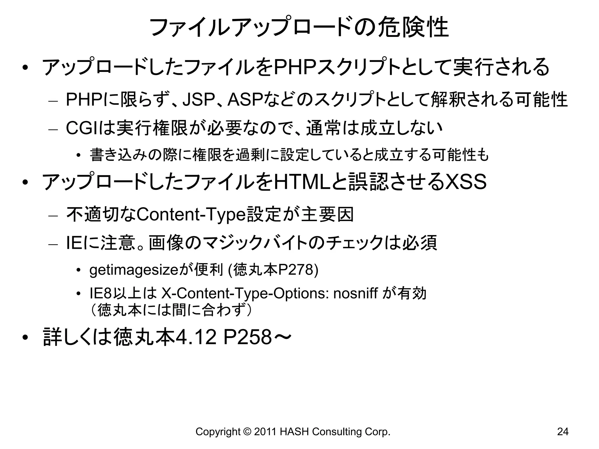 ファイルアップロードの危険性
• アップロードしたファイルをPHPスクリプトとして実行される
 – PHPに限らず、JSP、ASPなどのスクリプトとして解釈される可能性
 – CGIは実行権限が必要なので、通常は成立しない
   • 書き込みの際に権限を過剰に設定していると成立する可能性も
• アップロードしたファイルをHTMLと誤認させるXSS
 – 不適切なContent-Type設定が主要因
 – IEに注意。画像のマジックバイトのチェックは必須
   • getimagesizeが便利 (徳丸本P278)
   • IE8以上は X-Content-Type-Options: nosniff が有効
     （徳丸本には間に合わず）
• 詳しくは徳丸本4.12 P258～



                 Copyright © 2011 HASH Consulting Corp.   24
 