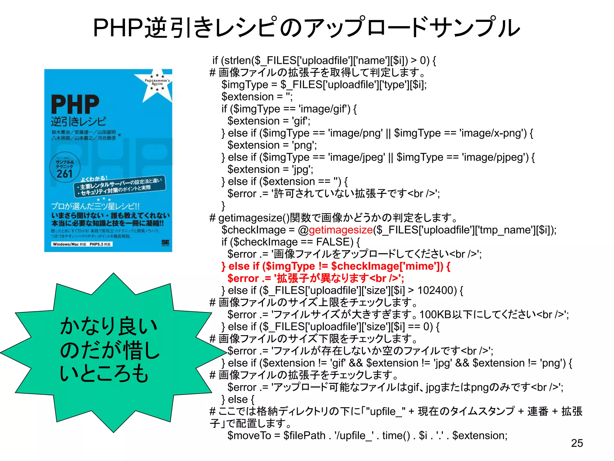 PHP逆引きレシピのアップロードサンプル
        if (strlen($_FILES[&#x27;uploadfile&#x27;][&#x27;name&#x27;][$i]) &gt; 0) {
        # 画像ファイルの拡張子を取得して判定します。
           $imgType = $_FILES[&#x27;uploadfile&#x27;][&#x27;type&#x27;][$i];
           $extension = &#x27;&#x27;;
           if ($imgType == &#x27;image/gif&#x27;) {
             $extension = &#x27;gif&#x27;;
           } else if ($imgType == &#x27;image/png&#x27; || $imgType == &#x27;image/x-png&#x27;) {
             $extension = &#x27;png&#x27;;
           } else if ($imgType == &#x27;image/jpeg&#x27; || $imgType == &#x27;image/pjpeg&#x27;) {
             $extension = &#x27;jpg&#x27;;
           } else if ($extension == &#x27;&#x27;) {
             $error .= &#x27;許可されていない拡張子です&lt;br /&gt;&#x27;;
           }
        # getimagesize()関数で画像かどうかの判定をします。
           $checkImage = @getimagesize($_FILES[&#x27;uploadfile&#x27;][&#x27;tmp_name&#x27;][$i]);
           if ($checkImage == FALSE) {
             $error .= &#x27;画像ファイルをアップロードしてください&lt;br /&gt;&#x27;;
           } else if ($imgType != $checkImage[&#x27;mime&#x27;]) {
             $error .= &#x27;拡張子が異なります&lt;br /&gt;&#x27;;
           } else if ($_FILES[&#x27;uploadfile&#x27;][&#x27;size&#x27;][$i] &gt; 102400) {
        # 画像ファイルのサイズ上限をチェックします。
             $error .= &#x27;ファイルサイズが大きすぎます。100KB以下にしてください&lt;br /&gt;&#x27;;
かなり良い      } else if ($_FILES[&#x27;uploadfile&#x27;][&#x27;size&#x27;][$i] == 0) {
        # 画像ファイルのサイズ下限をチェックします。
のだが惜し        $error .= &#x27;ファイルが存在しないか空のファイルです&lt;br /&gt;&#x27;;
           } else if ($extension != &#x27;gif&#x27; &amp;&amp; $extension != &#x27;jpg&#x27; &amp;&amp; $extension != &#x27;png&#x27;) {
いところも   # 画像ファイルの拡張子をチェックします。
             $error .= &#x27;アップロード可能なファイルはgif、jpgまたはpngのみです&lt;br /&gt;&#x27;;
           } else {
        # ここでは格納ディレクトリの下に「&quot;upfile_&quot; + 現在のタイムスタンプ + 連番 + 拡張
        子」で配置します。
             $moveTo = $filePath . &#x27;/upfile_&#x27; . time() . $i . &#x27;.&#x27; . $extension;
                                                                                          25
 