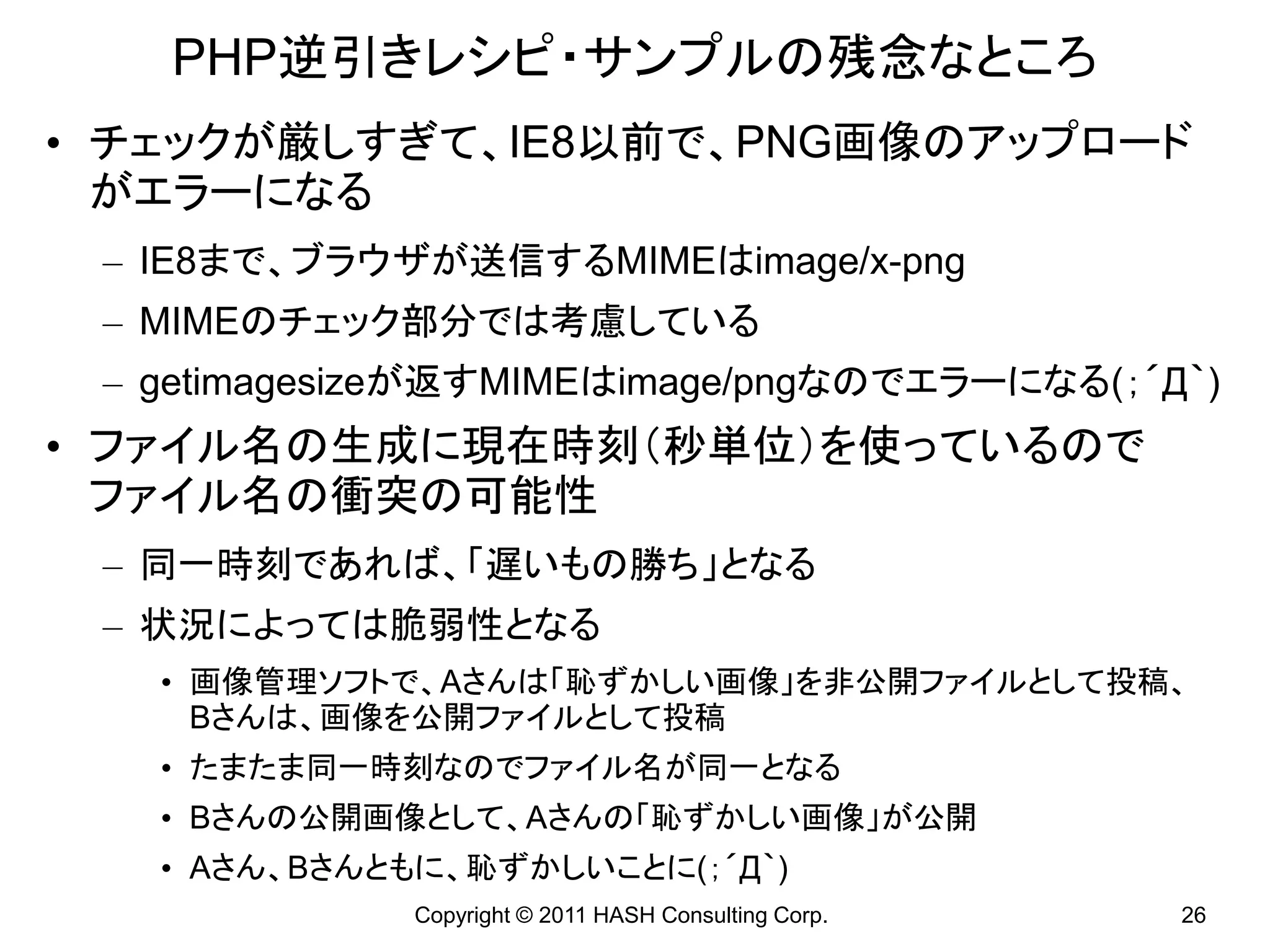 PHP逆引きレシピ・サンプルの残念なところ
• チェックが厳しすぎて、IE8以前で、PNG画像のアップロード
  がエラーになる
 – IE8まで、ブラウザが送信するMIMEはimage/x-png
 – MIMEのチェック部分では考慮している
 – getimagesizeが返すMIMEはimage/pngなのでエラーになる(；´Д｀)
• ファイル名の生成に現在時刻（秒単位）を使っているので
  ファイル名の衝突の可能性
 – 同一時刻であれば、「遅いもの勝ち」となる
 – 状況によっては脆弱性となる
   • 画像管理ソフトで、Aさんは「恥ずかしい画像」を非公開ファイルとして投稿、
     Bさんは、画像を公開ファイルとして投稿
   • たまたま同一時刻なのでファイル名が同一となる
   • Bさんの公開画像として、Aさんの「恥ずかしい画像」が公開
   • Aさん、Bさんともに、恥ずかしいことに(；´Д｀)
             Copyright © 2011 HASH Consulting Corp.   26
 