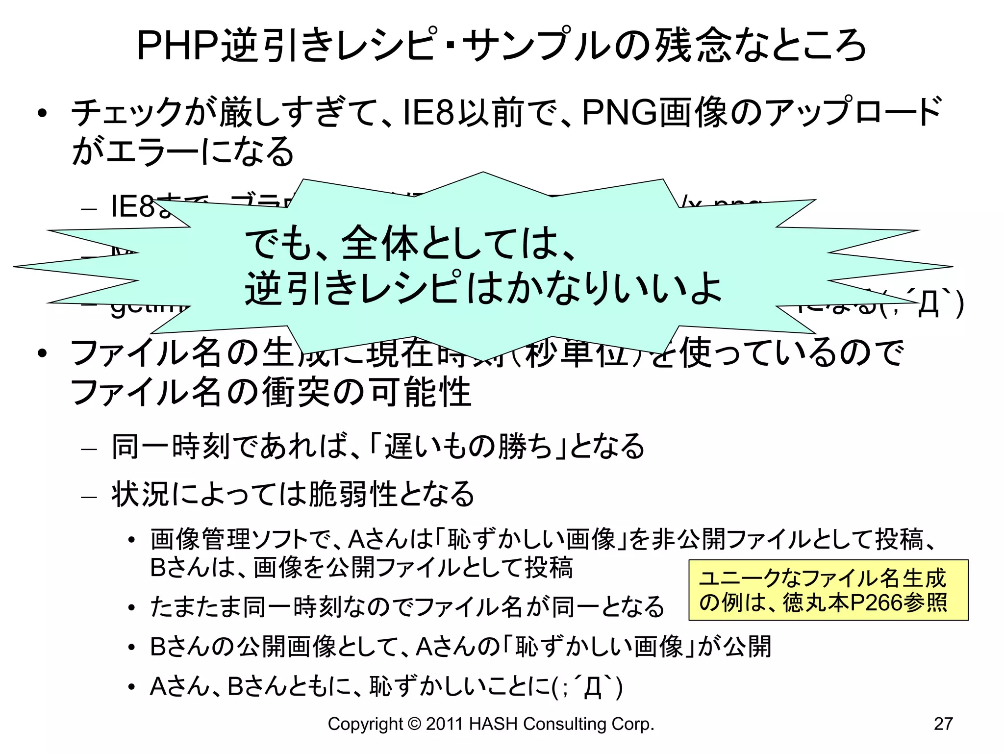 PHP逆引きレシピ・サンプルの残念なところ
• チェックが厳しすぎて、IE8以前で、PNG画像のアップロード
  がエラーになる
 – IE8まで、ブラウザが送信するMIMEはimage/x-png
         でも、全体としては、
 – MIMEのチェック部分では考慮している
            逆引きレシピはかなりいいよ
 – getimagesizeが返すMIMEはimage/pngなのでエラーになる(；´Д｀)
• ファイル名の生成に現在時刻（秒単位）を使っているので
  ファイル名の衝突の可能性
 – 同一時刻であれば、「遅いもの勝ち」となる
 – 状況によっては脆弱性となる
   • 画像管理ソフトで、Aさんは「恥ずかしい画像」を非公開ファイルとして投稿、
     Bさんは、画像を公開ファイルとして投稿      ユニークなファイル名生成
   • たまたま同一時刻なのでファイル名が同一となる                           の例は、徳丸本P266参照
   • Bさんの公開画像として、Aさんの「恥ずかしい画像」が公開
   • Aさん、Bさんともに、恥ずかしいことに(；´Д｀)
             Copyright © 2011 HASH Consulting Corp.               27
 
