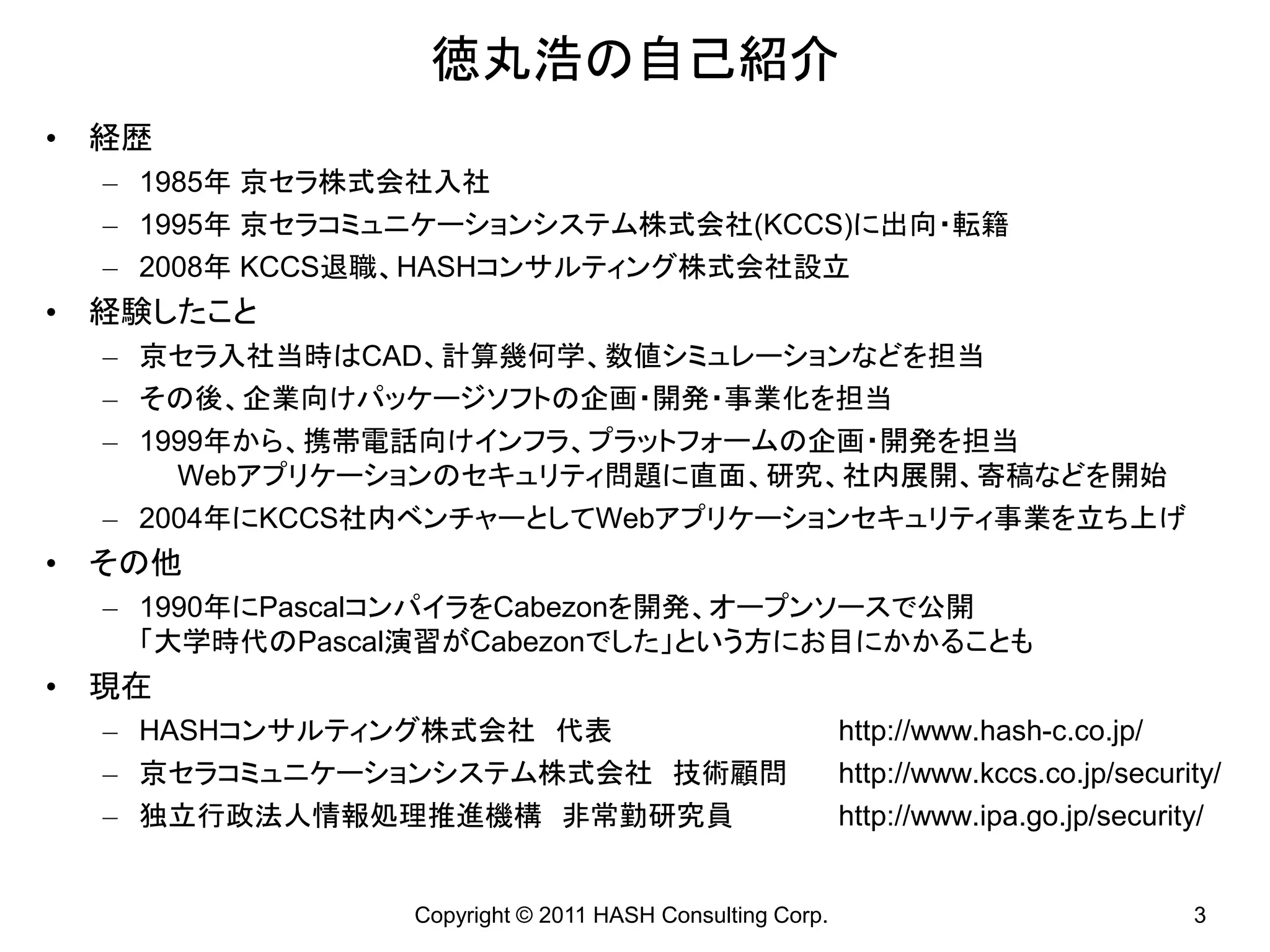 徳丸浩の自己紹介
• 経歴
  – 1985年 京セラ株式会社入社
  – 1995年 京セラコミュニケーションシステム株式会社(KCCS)に出向・転籍
  – 2008年 KCCS退職、HASHコンサルティング株式会社設立
• 経験したこと
  – 京セラ入社当時はCAD、計算幾何学、数値シミュレーションなどを担当
  – その後、企業向けパッケージソフトの企画・開発・事業化を担当
  – 1999年から、携帯電話向けインフラ、プラットフォームの企画・開発を担当
      Webアプリケーションのセキュリティ問題に直面、研究、社内展開、寄稿などを開始
  – 2004年にKCCS社内ベンチャーとしてWebアプリケーションセキュリティ事業を立ち上げ
• その他
  – 1990年にPascalコンパイラをCabezonを開発、オープンソースで公開
    「大学時代のPascal演習がCabezonでした」という方にお目にかかることも
• 現在
  – HASHコンサルティング株式会社 代表                                  http://www.hash-c.co.jp/
  – 京セラコミュニケーションシステム株式会社 技術顧問                            http://www.kccs.co.jp/security/
  – 独立行政法人情報処理推進機構 非常勤研究員                                http://www.ipa.go.jp/security/


                Copyright © 2011 HASH Consulting Corp.                               3
 
