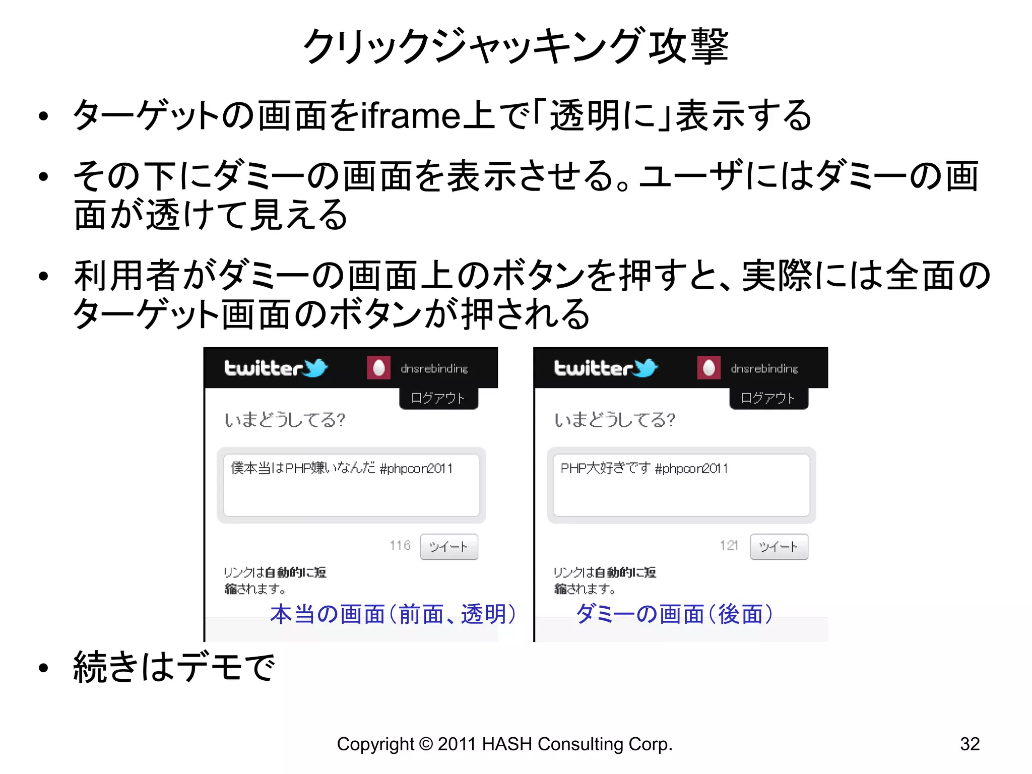 クリックジャッキング攻撃
• ターゲットの画面をiframe上で「透明に」表示する
• その下にダミーの画面を表示させる。ユーザにはダミーの画
  面が透けて見える
• 利用者がダミーの画面上のボタンを押すと、実際には全面の
  ターゲット画面のボタンが押される




        本当の画面（前面、透明）                  ダミーの画面（後面）

• 続きはデモで
           Copyright © 2011 HASH Consulting Corp.   32
 