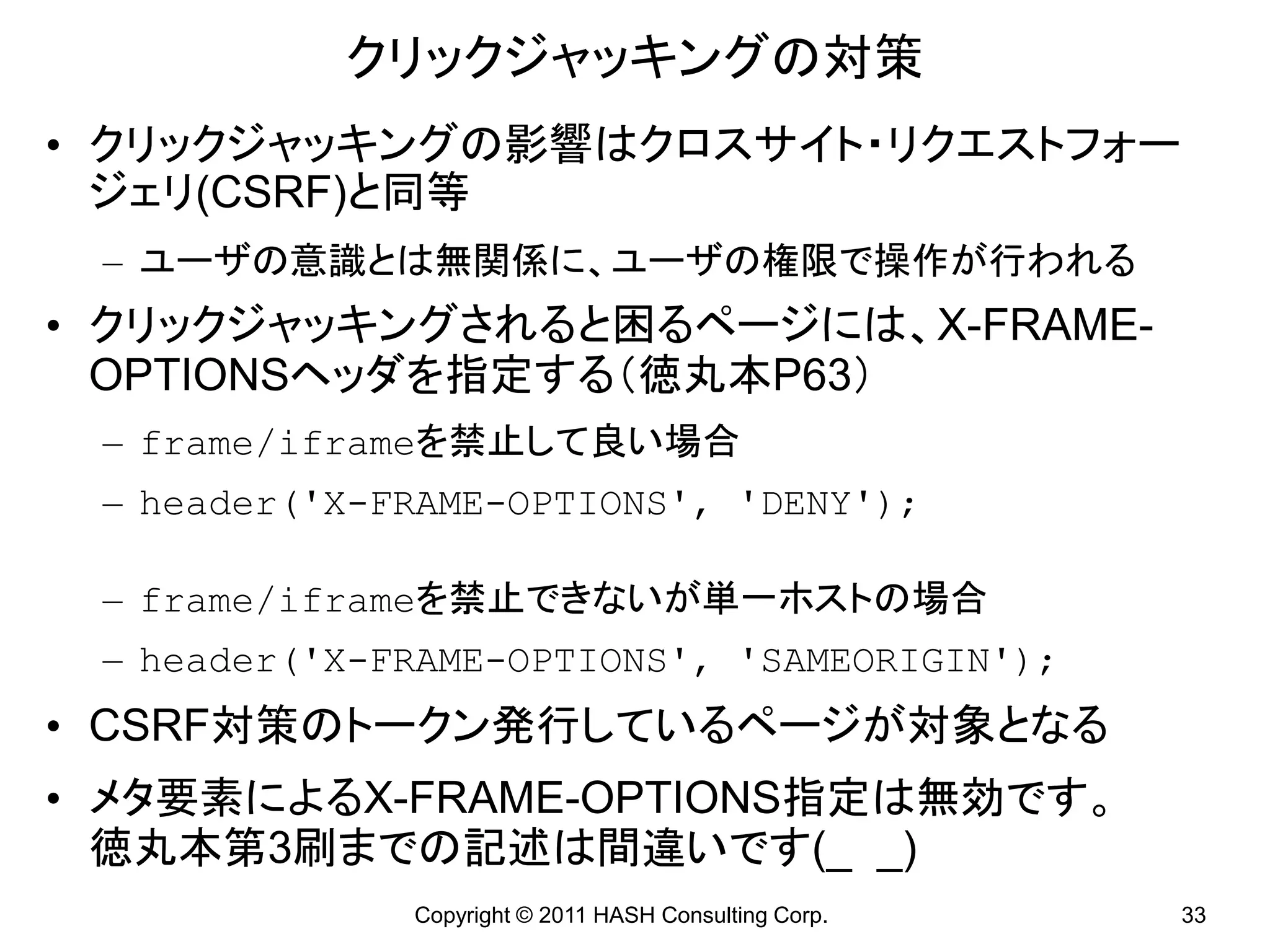 クリックジャッキングの対策
• クリックジャッキングの影響はクロスサイト・リクエストフォー
  ジェリ(CSRF)と同等
 – ユーザの意識とは無関係に、ユーザの権限で操作が行われる
• クリックジャッキングされると困るページには、X-FRAME-
  OPTIONSヘッダを指定する（徳丸本P63）
 – frame/iframeを禁止して良い場合
 – header(&#x27;X-FRAME-OPTIONS&#x27;, &#x27;DENY&#x27;);

 – frame/iframeを禁止できないが単一ホストの場合
 – header(&#x27;X-FRAME-OPTIONS&#x27;, &#x27;SAMEORIGIN&#x27;);
• CSRF対策のトークン発行しているページが対象となる
• メタ要素によるX-FRAME-OPTIONS指定は無効です。
  徳丸本第3刷までの記述は間違いです(_ _)
              Copyright © 2011 HASH Consulting Corp.   33
 