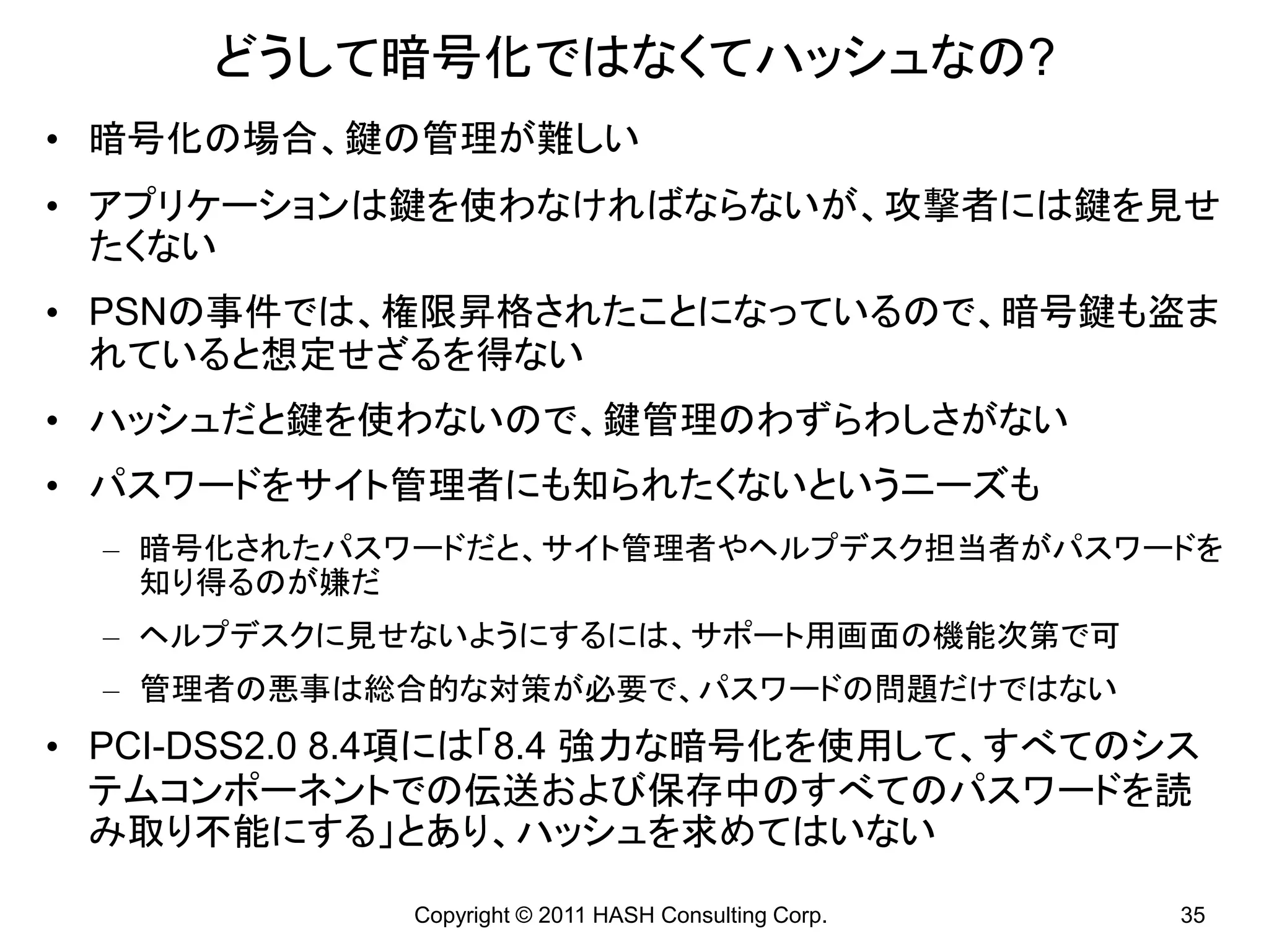 どうして暗号化ではなくてハッシュなの?
• 暗号化の場合、鍵の管理が難しい
• アプリケーションは鍵を使わなければならないが、攻撃者には鍵を見せ
  たくない
• PSNの事件では、権限昇格されたことになっているので、暗号鍵も盗ま
  れていると想定せざるを得ない
• ハッシュだと鍵を使わないので、鍵管理のわずらわしさがない
• パスワードをサイト管理者にも知られたくないというニーズも
  – 暗号化されたパスワードだと、サイト管理者やヘルプデスク担当者がパスワードを
    知り得るのが嫌だ
  – ヘルプデスクに見せないようにするには、サポート用画面の機能次第で可
  – 管理者の悪事は総合的な対策が必要で、パスワードの問題だけではない
• PCI-DSS2.0 8.4項には「8.4 強力な暗号化を使用して、すべてのシス
  テムコンポーネントでの伝送および保存中のすべてのパスワードを読
  み取り不能にする」とあり、ハッシュを求めてはいない

             Copyright © 2011 HASH Consulting Corp.   35
 