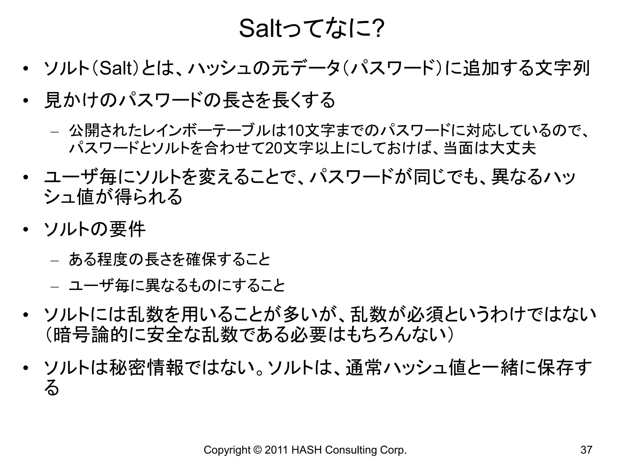 Saltってなに?
• ソルト（Salt）とは、ハッシュの元データ（パスワード）に追加する文字列
• 見かけのパスワードの長さを長くする
 – 公開されたレインボーテーブルは10文字までのパスワードに対応しているので、
   パスワードとソルトを合わせて20文字以上にしておけば、当面は大丈夫
• ユーザ毎にソルトを変えることで、パスワードが同じでも、異なるハッ
  シュ値が得られる
• ソルトの要件
 – ある程度の長さを確保すること
 – ユーザ毎に異なるものにすること
• ソルトには乱数を用いることが多いが、乱数が必須というわけではない
  （暗号論的に安全な乱数である必要はもちろんない）
• ソルトは秘密情報ではない。ソルトは、通常ハッシュ値と一緒に保存す
  る


            Copyright © 2011 HASH Consulting Corp.   37
 