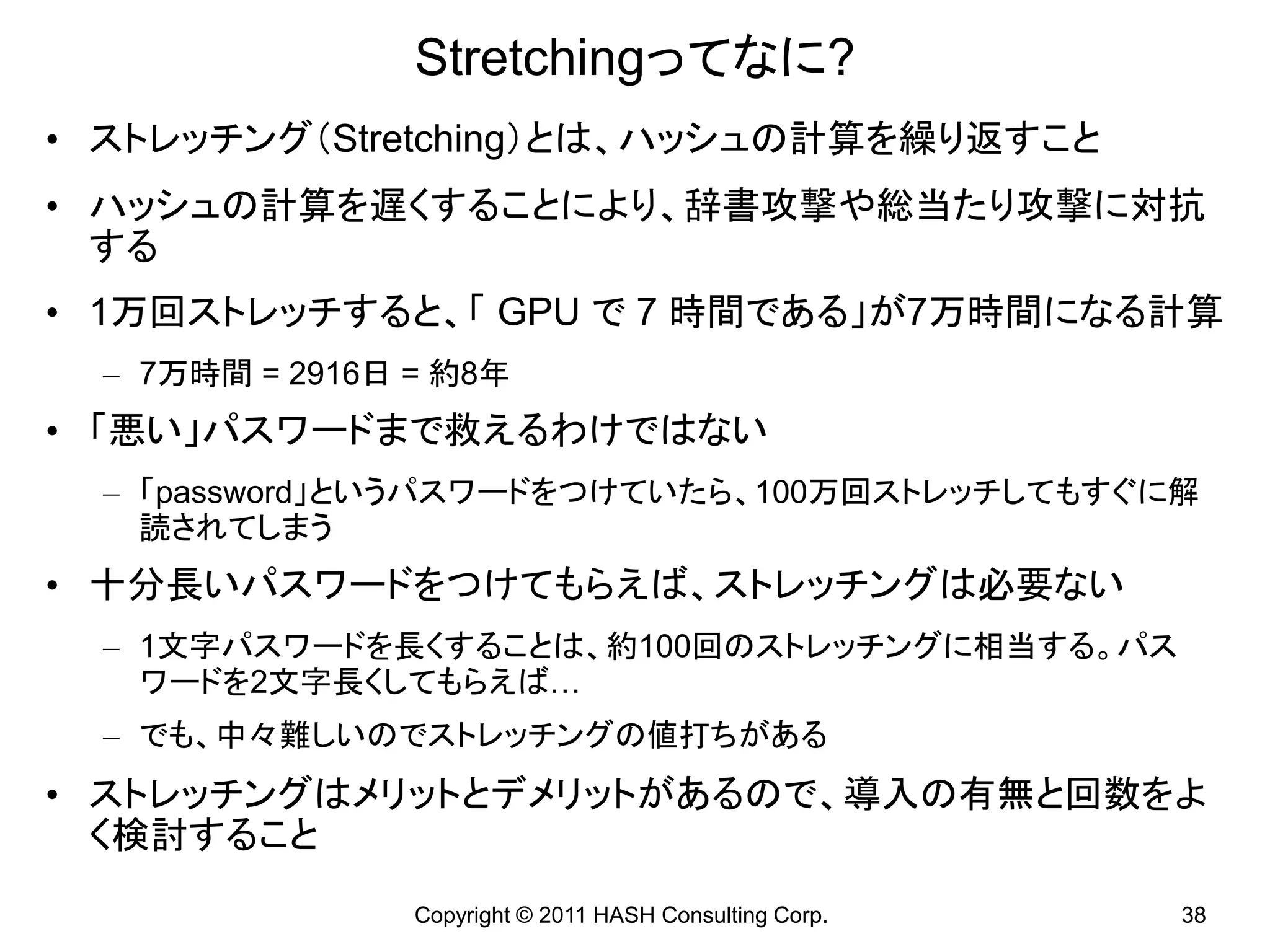 Stretchingってなに?
• ストレッチング（Stretching）とは、ハッシュの計算を繰り返すこと
• ハッシュの計算を遅くすることにより、辞書攻撃や総当たり攻撃に対抗
  する
• 1万回ストレッチすると、「 GPU で 7 時間である」が7万時間になる計算
  – 7万時間 = 2916日 = 約8年
• 「悪い」パスワードまで救えるわけではない
  – 「password」というパスワードをつけていたら、100万回ストレッチしてもすぐに解
    読されてしまう
• 十分長いパスワードをつけてもらえば、ストレッチングは必要ない
  – 1文字パスワードを長くすることは、約100回のストレッチングに相当する。パス
    ワードを2文字長くしてもらえば…
  – でも、中々難しいのでストレッチングの値打ちがある
• ストレッチングはメリットとデメリットがあるので、導入の有無と回数をよ
  く検討すること
                 Copyright © 2011 HASH Consulting Corp.   38
 