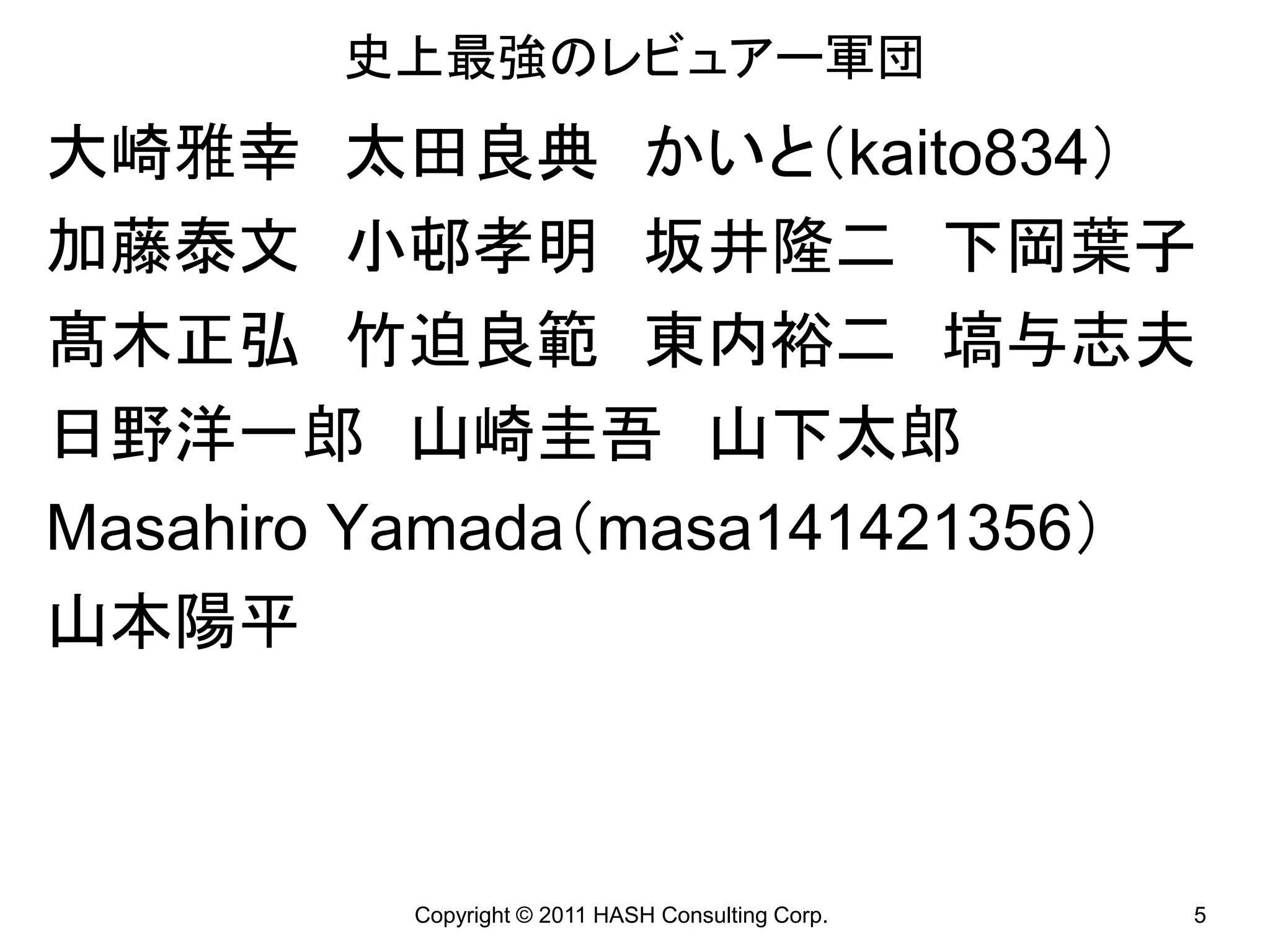 史上最強のレビュアー軍団
大崎雅幸 太田良典 かいと（kaito834）
加藤泰文 小邨孝明 坂井隆二 下岡葉子
髙木正弘 竹迫良範 東内裕二 塙与志夫
日野洋一郎 山崎圭吾 山下太郎
Masahiro Yamada（masa141421356）
山本陽平



         Copyright © 2011 HASH Consulting Corp.   5
 