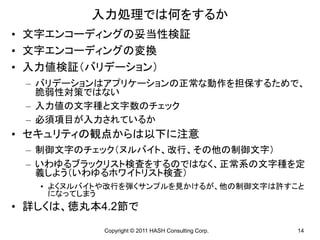 入力処理では何をするか
• 文字エンコーディングの妥当性検証
• 文字エンコーディングの変換
• 入力値検証（バリデーション）
 – バリデーションはアプリケーションの正常な動作を担保するためで、
   脆弱性対策ではない
 – 入力値の文字種と文字数のチェック
 – 必須項目が入力されているか
• セキュリティの観点からは以下に注意
 – 制御文字のチェック（ヌルバイト、改行、その他の制御文字）
 – いわゆるブラックリスト検査をするのではなく、正常系の文字種を定
   義しよう（いわゆるホワイトリスト検査）
   • よくヌルバイトや改行を弾くサンプルを見かけるが、他の制御文字は許すこと
     になってしまう
• 詳しくは、徳丸本4.2節で
           Copyright © 2011 HASH Consulting Corp.   14
 