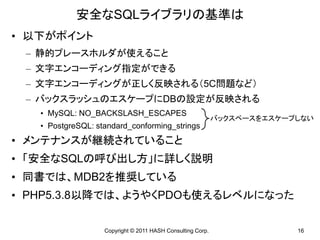 安全なSQLライブラリの基準は
• 以下がポイント
 – 静的プレースホルダが使えること
 – 文字エンコーディング指定ができる
 – 文字エンコーディングが正しく反映される（5C問題など）
 – バックスラッシュのエスケープにDBの設定が反映される
   • MySQL: NO_BACKSLASH_ESCAPES
                                                            バックスペースをエスケープしない
   • PostgreSQL: standard_conforming_strings
• メンテナンスが継続されていること
• 「安全なSQLの呼び出し方」に詳しく説明
• 同書では、MDB2を推奨している
• PHP5.3.8以降では、ようやくPDOも使えるレベルになった

                   Copyright © 2011 HASH Consulting Corp.                16
 