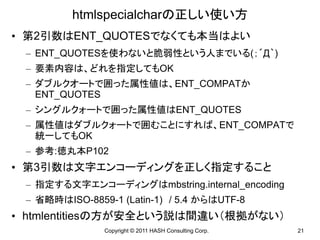 htmlspecialcharの正しい使い方
• 第2引数はENT_QUOTESでなくても本当はよい
 – ENT_QUOTESを使わないと脆弱性という人までいる(；´Д｀)
 – 要素内容は、どれを指定してもOK
 – ダブルクオートで囲った属性値は、ENT_COMPATか
   ENT_QUOTES
 – シングルクォートで囲った属性値はENT_QUOTES
 – 属性値はダブルクォートで囲むことにすれば、ENT_COMPATで
   統一してもOK
 – 参考:徳丸本P102
• 第3引数は文字エンコーディングを正しく指定すること
 – 指定する文字エンコーディングはmbstring.internal_encoding
 – 省略時はISO-8859-1 (Latin-1) / 5.4 からはUTF-8
• htmlentitiesの方が安全という説は間違い（根拠がない）
               Copyright © 2011 HASH Consulting Corp.   21
 