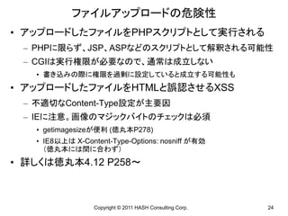 ファイルアップロードの危険性
• アップロードしたファイルをPHPスクリプトとして実行される
 – PHPに限らず、JSP、ASPなどのスクリプトとして解釈される可能性
 – CGIは実行権限が必要なので、通常は成立しない
   • 書き込みの際に権限を過剰に設定していると成立する可能性も
• アップロードしたファイルをHTMLと誤認させるXSS
 – 不適切なContent-Type設定が主要因
 – IEに注意。画像のマジックバイトのチェックは必須
   • getimagesizeが便利 (徳丸本P278)
   • IE8以上は X-Content-Type-Options: nosniff が有効
     （徳丸本には間に合わず）
• 詳しくは徳丸本4.12 P258～



                 Copyright © 2011 HASH Consulting Corp.   24
 