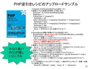 PHP逆引きレシピのアップロードサンプル
        if (strlen($_FILES['uploadfile']['name'][$i]) > 0) {
        # 画像ファイルの拡張子を取得して判定します。
           $imgType = $_FILES['uploadfile']['type'][$i];
           $extension = '';
           if ($imgType == 'image/gif') {
             $extension = 'gif';
           } else if ($imgType == 'image/png' || $imgType == 'image/x-png') {
             $extension = 'png';
           } else if ($imgType == 'image/jpeg' || $imgType == 'image/pjpeg') {
             $extension = 'jpg';
           } else if ($extension == '') {
             $error .= '許可されていない拡張子です<br />';
           }
        # getimagesize()関数で画像かどうかの判定をします。
           $checkImage = @getimagesize($_FILES['uploadfile']['tmp_name'][$i]);
           if ($checkImage == FALSE) {
             $error .= '画像ファイルをアップロードしてください<br />';
           } else if ($imgType != $checkImage['mime']) {
             $error .= '拡張子が異なります<br />';
           } else if ($_FILES['uploadfile']['size'][$i] > 102400) {
        # 画像ファイルのサイズ上限をチェックします。
             $error .= 'ファイルサイズが大きすぎます。100KB以下にしてください<br />';
かなり良い      } else if ($_FILES['uploadfile']['size'][$i] == 0) {
        # 画像ファイルのサイズ下限をチェックします。
のだが惜し        $error .= 'ファイルが存在しないか空のファイルです<br />';
           } else if ($extension != 'gif' && $extension != 'jpg' && $extension != 'png') {
いところも   # 画像ファイルの拡張子をチェックします。
             $error .= 'アップロード可能なファイルはgif、jpgまたはpngのみです<br />';
           } else {
        # ここでは格納ディレクトリの下に「"upfile_" + 現在のタイムスタンプ + 連番 + 拡張
        子」で配置します。
             $moveTo = $filePath . '/upfile_' . time() . $i . '.' . $extension;
                                                                                          25
 