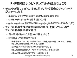 PHP逆引きレシピ・サンプルの残念なところ
• チェックが厳しすぎて、IE8以前で、PNG画像のアップロード
  がエラーになる
 – IE8まで、ブラウザが送信するMIMEはimage/x-png
 – MIMEのチェック部分では考慮している
 – getimagesizeが返すMIMEはimage/pngなのでエラーになる(；´Д｀)
• ファイル名の生成に現在時刻（秒単位）を使っているので
  ファイル名の衝突の可能性
 – 同一時刻であれば、「遅いもの勝ち」となる
 – 状況によっては脆弱性となる
   • 画像管理ソフトで、Aさんは「恥ずかしい画像」を非公開ファイルとして投稿、
     Bさんは、画像を公開ファイルとして投稿
   • たまたま同一時刻なのでファイル名が同一となる
   • Bさんの公開画像として、Aさんの「恥ずかしい画像」が公開
   • Aさん、Bさんともに、恥ずかしいことに(；´Д｀)
             Copyright © 2011 HASH Consulting Corp.   26
 