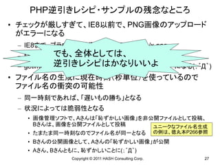 PHP逆引きレシピ・サンプルの残念なところ
• チェックが厳しすぎて、IE8以前で、PNG画像のアップロード
  がエラーになる
 – IE8まで、ブラウザが送信するMIMEはimage/x-png
         でも、全体としては、
 – MIMEのチェック部分では考慮している
            逆引きレシピはかなりいいよ
 – getimagesizeが返すMIMEはimage/pngなのでエラーになる(；´Д｀)
• ファイル名の生成に現在時刻（秒単位）を使っているので
  ファイル名の衝突の可能性
 – 同一時刻であれば、「遅いもの勝ち」となる
 – 状況によっては脆弱性となる
   • 画像管理ソフトで、Aさんは「恥ずかしい画像」を非公開ファイルとして投稿、
     Bさんは、画像を公開ファイルとして投稿      ユニークなファイル名生成
   • たまたま同一時刻なのでファイル名が同一となる                           の例は、徳丸本P266参照
   • Bさんの公開画像として、Aさんの「恥ずかしい画像」が公開
   • Aさん、Bさんともに、恥ずかしいことに(；´Д｀)
             Copyright © 2011 HASH Consulting Corp.               27
 