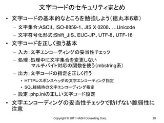 文字コードのセキュリティまとめ
• 文字コードの基本的なところを勉強しよう（徳丸本6章）
 – 文字集合:ASCII、ISO-8859-1、JIS X 0208、…Unicode
 – 文字符号化形式:Shift_JIS、EUC-JP、UTF-8、UTF-16
• 文字コードを正しく扱う基本
 – 入力：文字エンコーディングの妥当性チェック
 – 処理：処理中に文字集合を変更しない
      マルチバイト対応の関数を使う（mbstring系）
 – 出力：文字コードの指定を正しく行う
   • HTTPレスポンスヘッダの文字エンコーディング指定
   • SQL接続時の文字エンコーディング指定
 – 設定：php.iniの正しい文字コード設定
• 文字エンコーディングの妥当性チェックで防げない脆弱性に
  注意
               Copyright © 2011 HASH Consulting Corp.   29
 