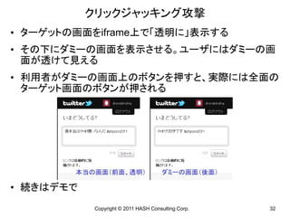 クリックジャッキング攻撃
• ターゲットの画面をiframe上で「透明に」表示する
• その下にダミーの画面を表示させる。ユーザにはダミーの画
  面が透けて見える
• 利用者がダミーの画面上のボタンを押すと、実際には全面の
  ターゲット画面のボタンが押される




        本当の画面（前面、透明）                  ダミーの画面（後面）

• 続きはデモで
           Copyright © 2011 HASH Consulting Corp.   32
 