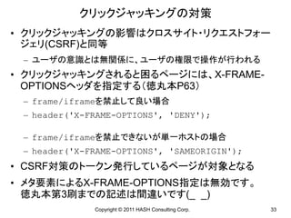 クリックジャッキングの対策
• クリックジャッキングの影響はクロスサイト・リクエストフォー
  ジェリ(CSRF)と同等
 – ユーザの意識とは無関係に、ユーザの権限で操作が行われる
• クリックジャッキングされると困るページには、X-FRAME-
  OPTIONSヘッダを指定する（徳丸本P63）
 – frame/iframeを禁止して良い場合
 – header('X-FRAME-OPTIONS', 'DENY');

 – frame/iframeを禁止できないが単一ホストの場合
 – header('X-FRAME-OPTIONS', 'SAMEORIGIN');
• CSRF対策のトークン発行しているページが対象となる
• メタ要素によるX-FRAME-OPTIONS指定は無効です。
  徳丸本第3刷までの記述は間違いです(_ _)
              Copyright © 2011 HASH Consulting Corp.   33
 