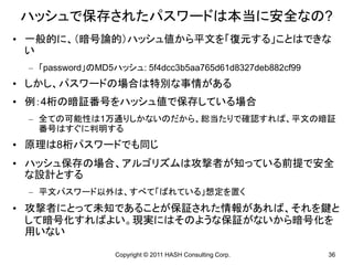 ハッシュで保存されたパスワードは本当に安全なの?
• 一般的に、（暗号論的）ハッシュ値から平文を「復元する」ことはできな
  い
 – 「password」のMD5ハッシュ: 5f4dcc3b5aa765d61d8327deb882cf99
• しかし、パスワードの場合は特別な事情がある
• 例：4桁の暗証番号をハッシュ値で保存している場合
 – 全ての可能性は1万通りしかないのだから、総当たりで確認すれば、平文の暗証
   番号はすぐに判明する
• 原理は8桁パスワードでも同じ
• ハッシュ保存の場合、アルゴリズムは攻撃者が知っている前提で安全
  な設計とする
 – 平文パスワード以外は、すべて「ばれている」想定を置く
• 攻撃者にとって未知であることが保証された情報があれば、それを鍵と
  して暗号化すればよい。現実にはそのような保証がないから暗号化を
  用いない

                  Copyright © 2011 HASH Consulting Corp.   36
 