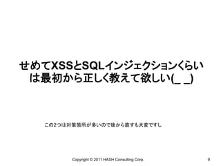 せめてXSSとSQLインジェクションくらい
 は最初から正しく教えて欲しい(_ _)



  この2つは対策箇所が多いので後から直すも大変ですし




       Copyright © 2011 HASH Consulting Corp.   9
 