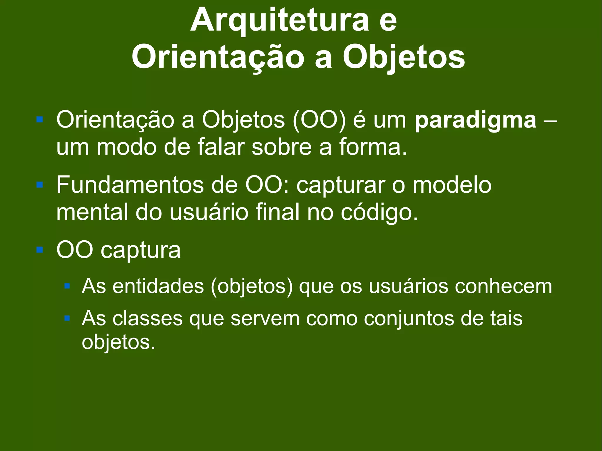 Arquitetura e
            Orientação a Objetos
   Orientação a Objetos (OO) é um paradigma –
    um modo de falar sobre a forma.
   Fundamentos de OO: capturar o modelo
    mental do usuário final no código.
   OO captura
       As entidades (objetos) que os usuários conhecem
       As classes que servem como conjuntos de tais
        objetos.
 