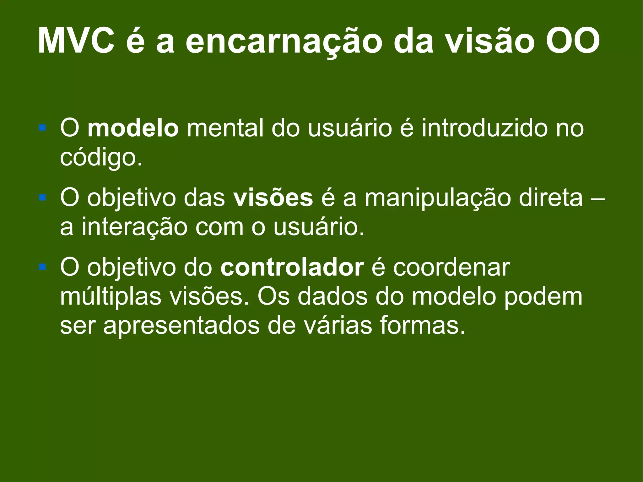 MVC é a encarnação da visão OO

   O modelo mental do usuário é introduzido no
    código.
   O objetivo das visões é a manipulação direta –
    a interação com o usuário.
   O objetivo do controlador é coordenar
    múltiplas visões. Os dados do modelo podem
    ser apresentados de várias formas.
 