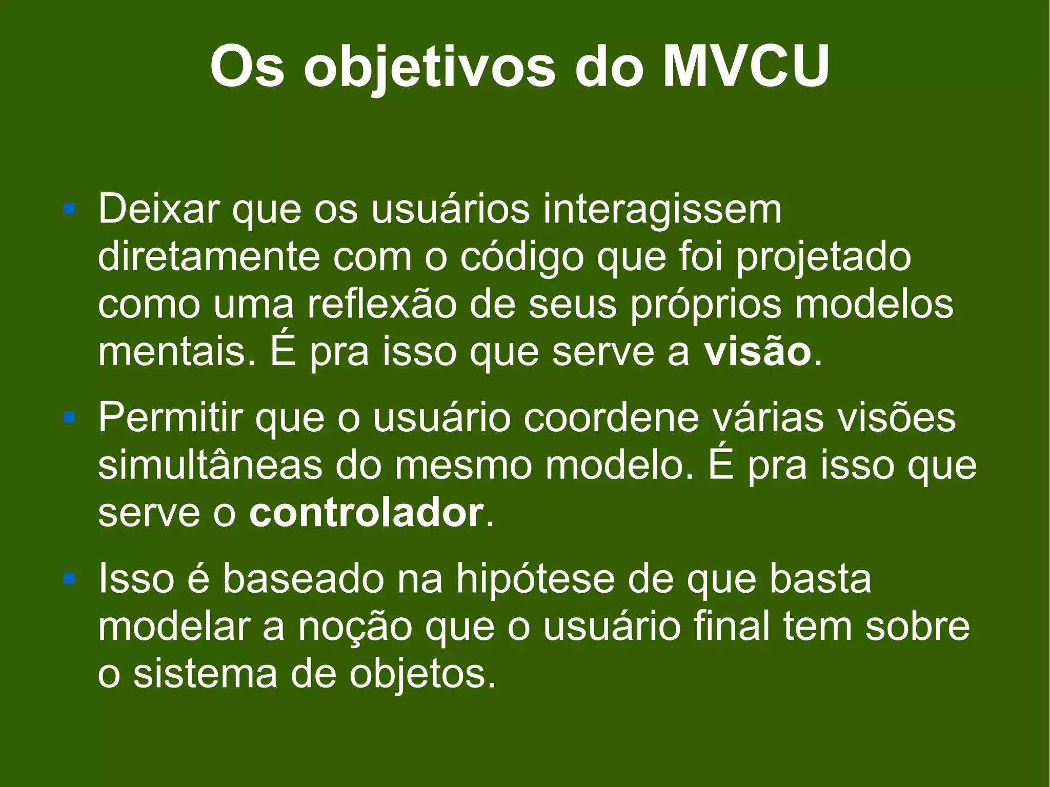 Os objetivos do MVCU

   Deixar que os usuários interagissem
    diretamente com o código que foi projetado
    como uma reflexão de seus próprios modelos
    mentais. É pra isso que serve a visão.
   Permitir que o usuário coordene várias visões
    simultâneas do mesmo modelo. É pra isso que
    serve o controlador.
   Isso é baseado na hipótese de que basta
    modelar a noção que o usuário final tem sobre
    o sistema de objetos.
 