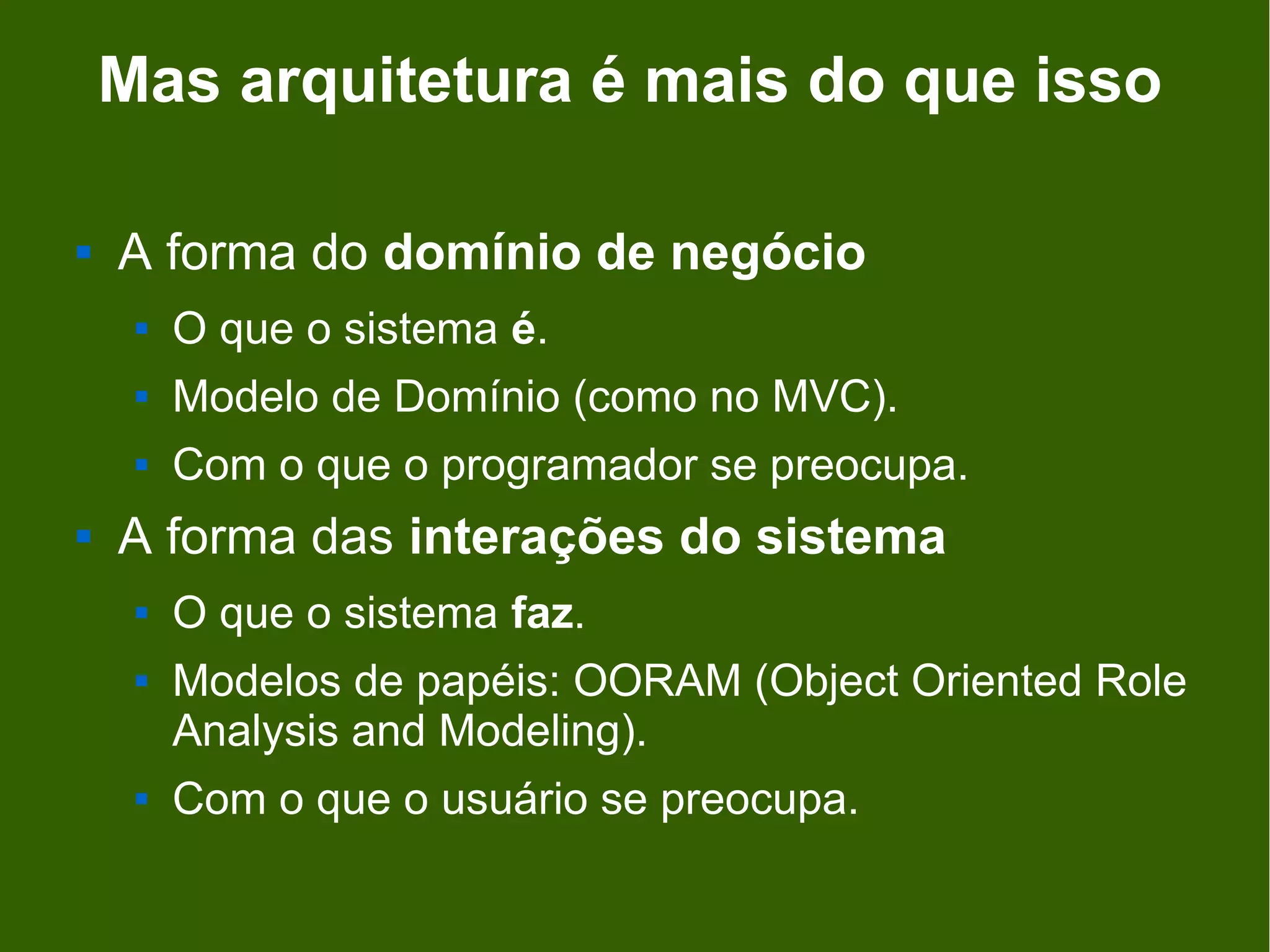 Mas arquitetura é mais do que isso

   A forma do domínio de negócio
        O que o sistema é.
        Modelo de Domínio (como no MVC).
        Com o que o programador se preocupa.
   A forma das interações do sistema
        O que o sistema faz.
        Modelos de papéis: OORAM (Object Oriented Role
         Analysis and Modeling).
        Com o que o usuário se preocupa.
 