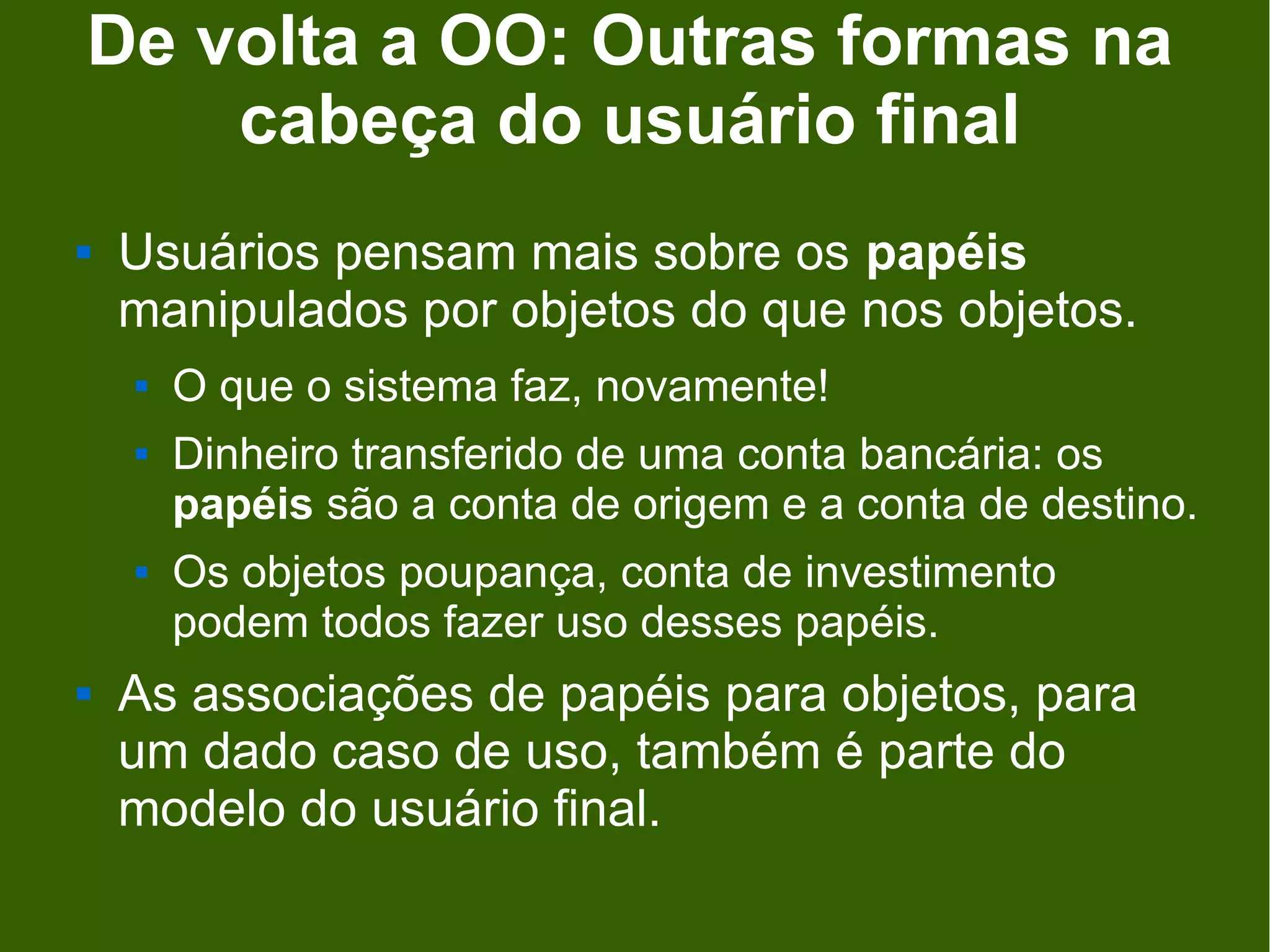 De volta a OO: Outras formas na
    cabeça do usuário final
   Usuários pensam mais sobre os papéis
    manipulados por objetos do que nos objetos.
       O que o sistema faz, novamente!
       Dinheiro transferido de uma conta bancária: os
        papéis são a conta de origem e a conta de destino.
       Os objetos poupança, conta de investimento
        podem todos fazer uso desses papéis.
   As associações de papéis para objetos, para
    um dado caso de uso, também é parte do
    modelo do usuário final.
 
