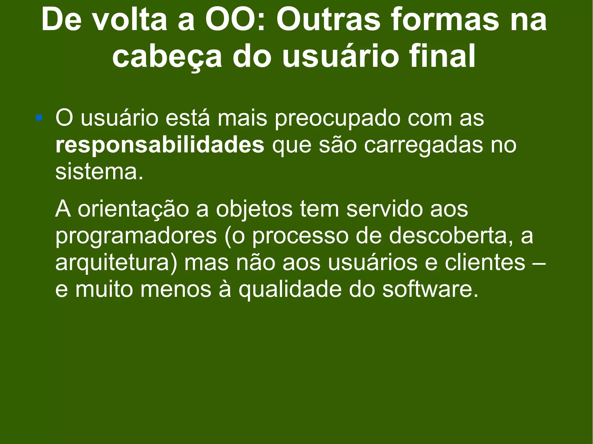 De volta a OO: Outras formas na
    cabeça do usuário final
   O usuário está mais preocupado com as
    responsabilidades que são carregadas no
    sistema.
    A orientação a objetos tem servido aos
    programadores (o processo de descoberta, a
    arquitetura) mas não aos usuários e clientes –
    e muito menos à qualidade do software.
 