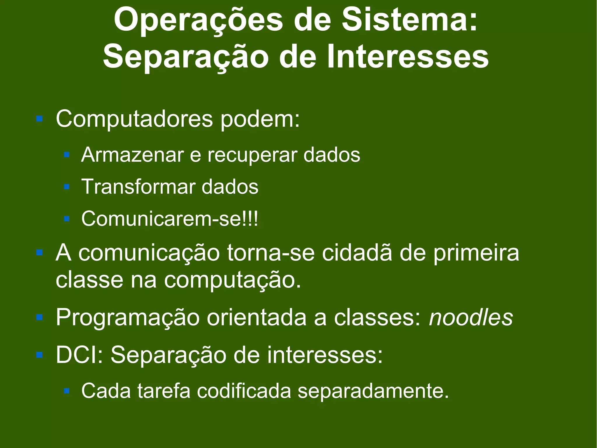 Operações de Sistema:
          Separação de Interesses
   Computadores podem:
       Armazenar e recuperar dados
       Transformar dados
       Comunicarem-se!!!
   A comunicação torna-se cidadã de primeira
    classe na computação.
   Programação orientada a classes: noodles
   DCI: Separação de interesses:
       Cada tarefa codificada separadamente.
 
