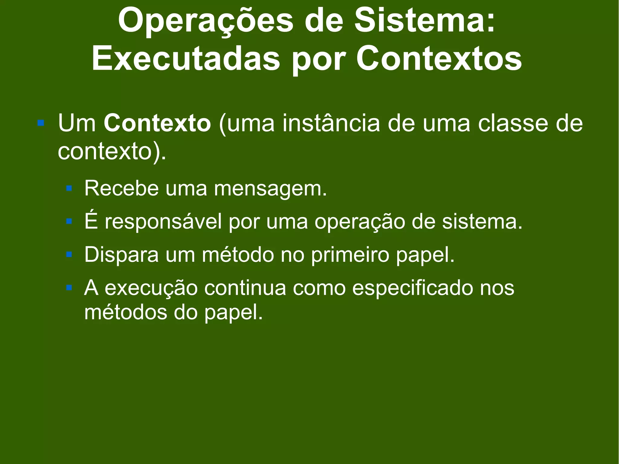 Operações de Sistema:
        Executadas por Contextos
   Um Contexto (uma instância de uma classe de
    contexto).
       Recebe uma mensagem.
       É responsável por uma operação de sistema.
       Dispara um método no primeiro papel.
       A execução continua como especificado nos
        métodos do papel.
 
