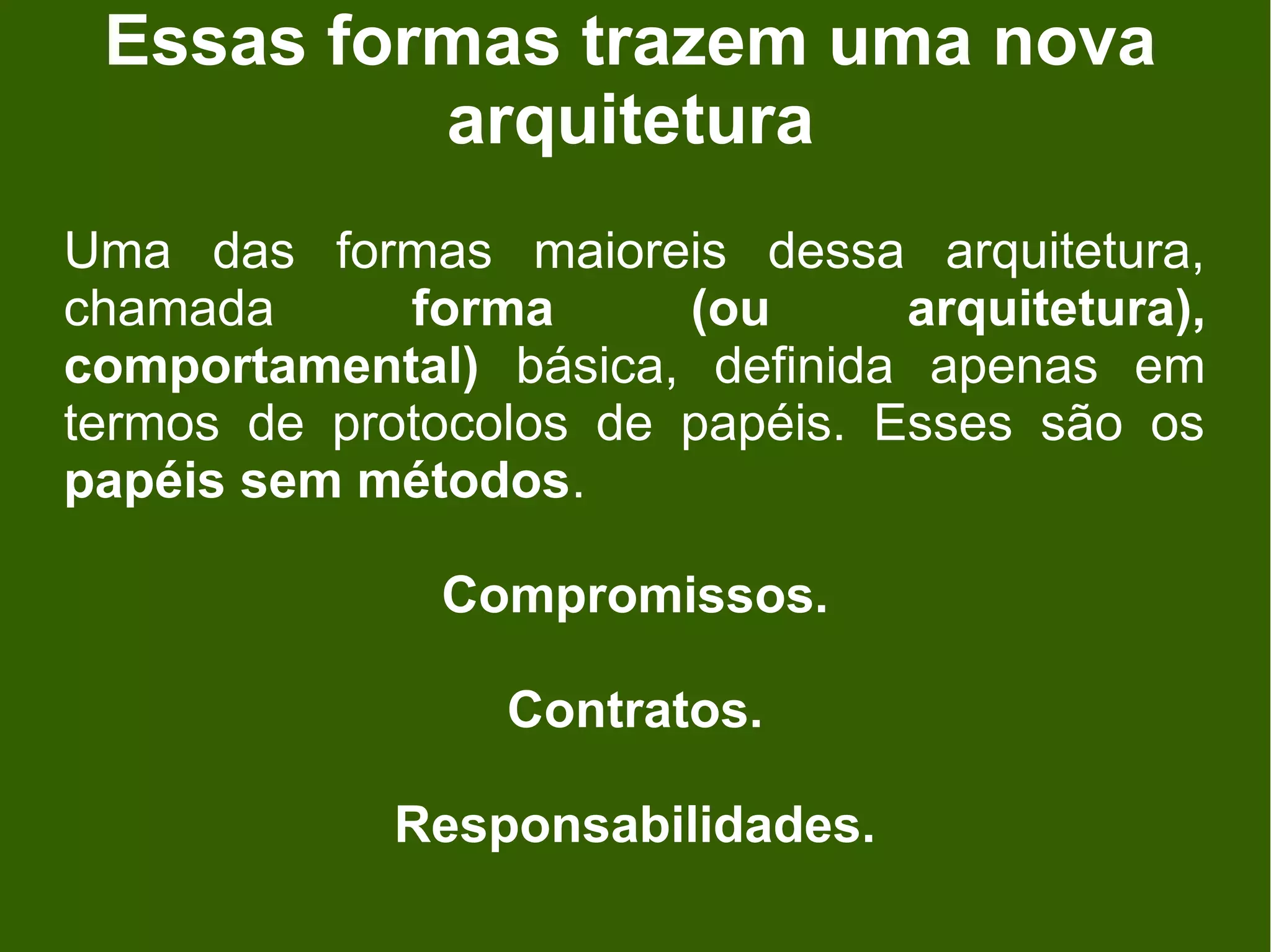 Essas formas trazem uma nova
          arquitetura
Uma das formas maioreis dessa arquitetura,
chamada      forma      (ou      arquitetura),
comportamental) básica, definida apenas em
termos de protocolos de papéis. Esses são os
papéis sem métodos.

               Compromissos.

                 Contratos.

             Responsabilidades.
 