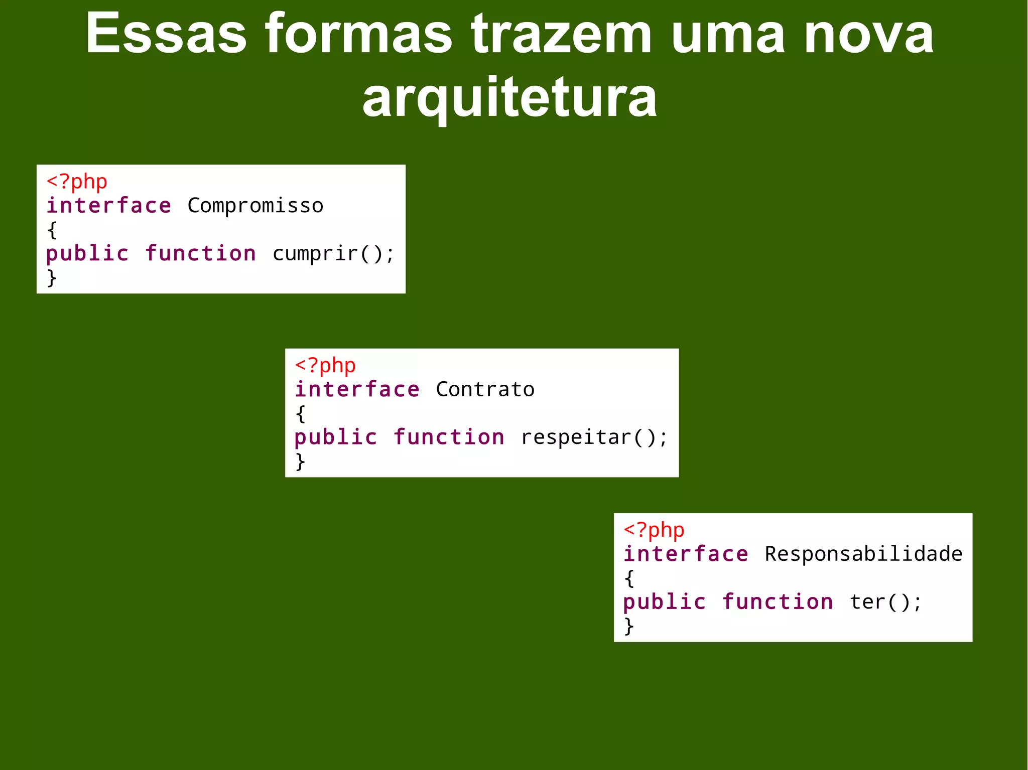Essas formas trazem uma nova
           arquitetura
<?php
interface Compromisso
{
public function cumprir();
}



                  <?php
                  interface Contrato
                  {
                  public function respeitar();
                  }


                                          <?php
                                          interface Responsabilidade
                                          {
                                          public function ter();
                                          }
 