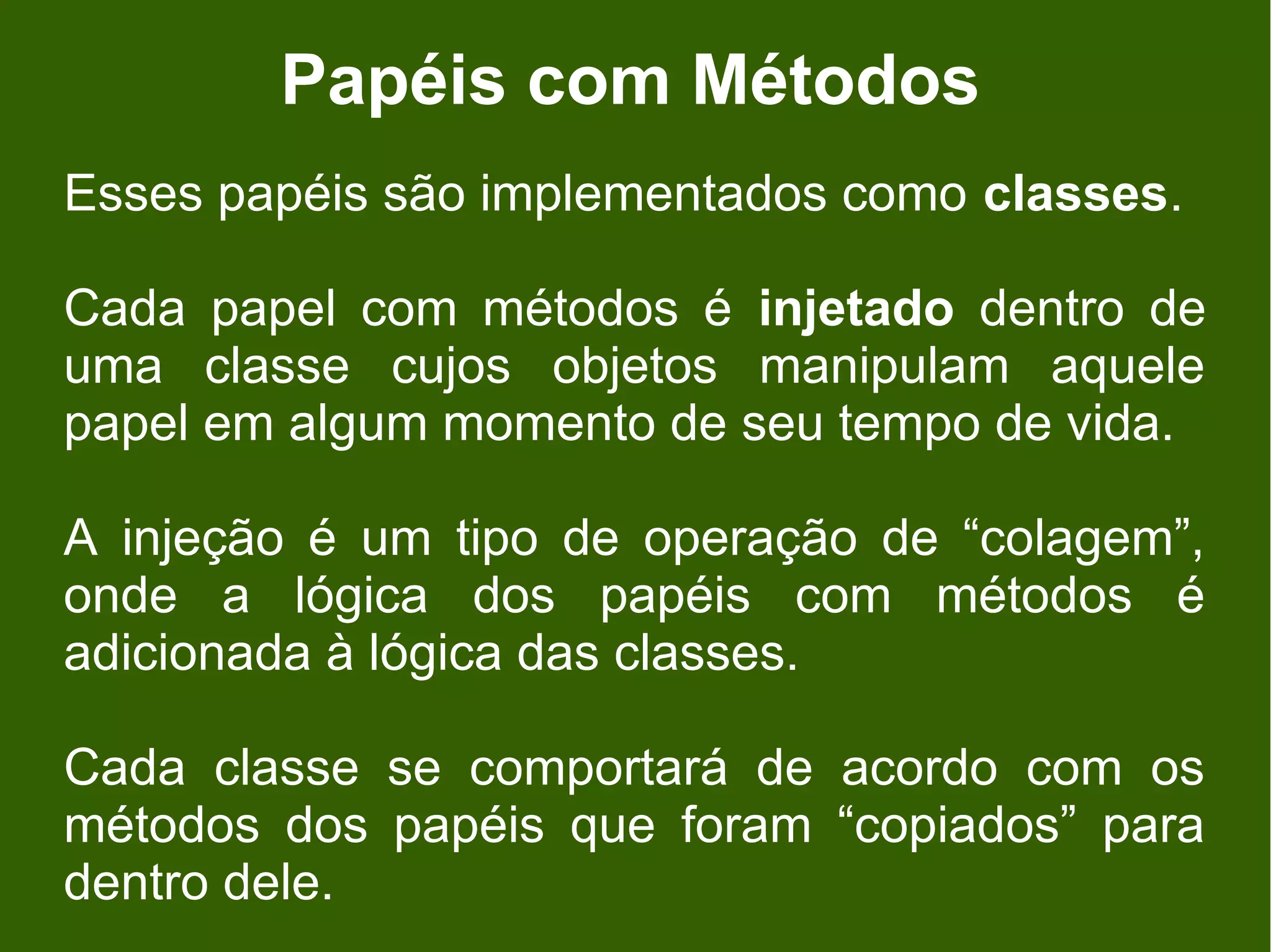 Papéis com Métodos
Esses papéis são implementados como classes.

Cada papel com métodos é injetado dentro de
uma classe cujos objetos manipulam aquele
papel em algum momento de seu tempo de vida.

A injeção é um tipo de operação de “colagem”,
onde a lógica dos papéis com métodos é
adicionada à lógica das classes.

Cada classe se comportará de acordo com os
métodos dos papéis que foram “copiados” para
dentro dele.
 