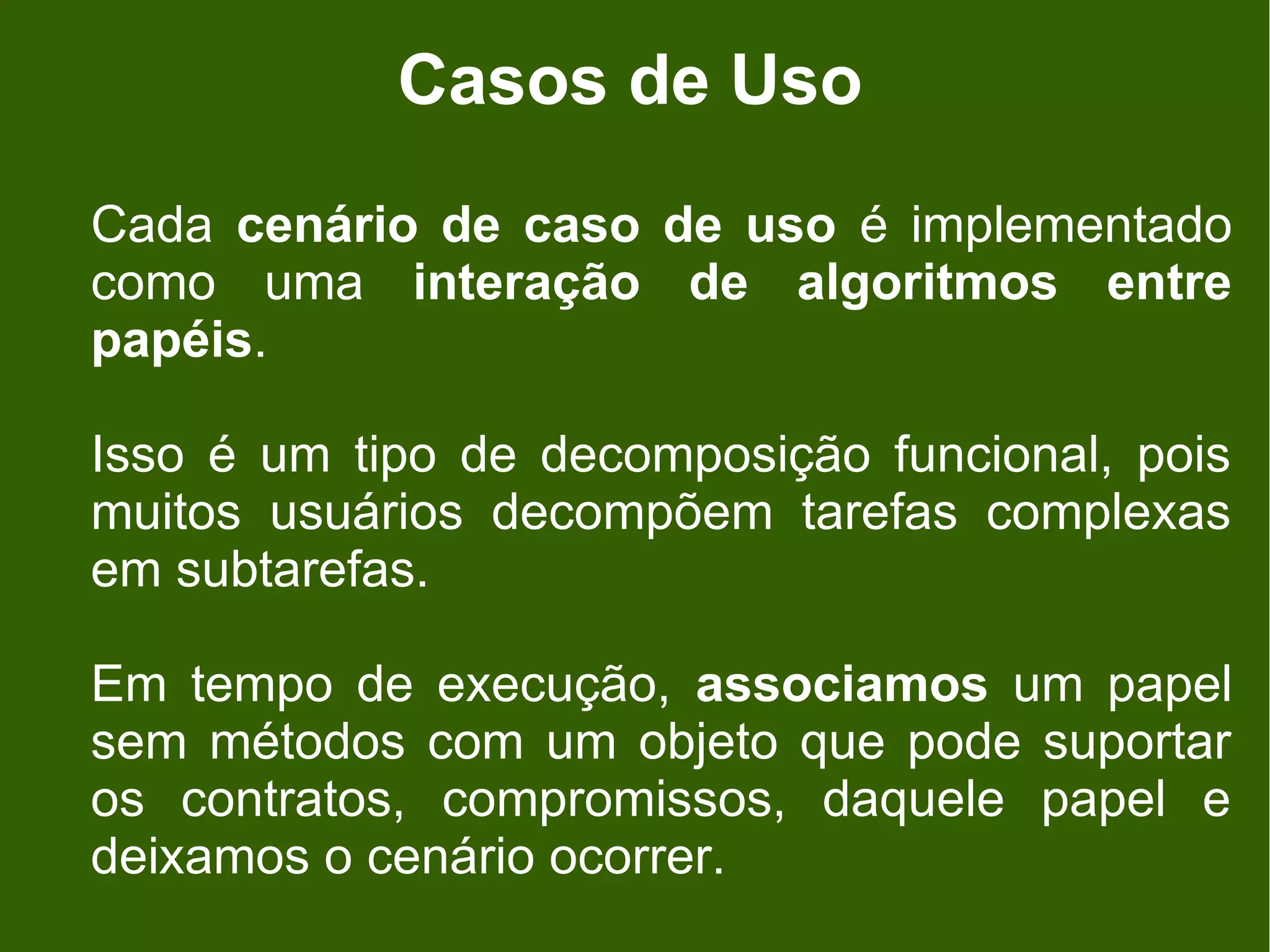 Casos de Uso
Cada cenário de caso de uso é implementado
como uma interação de algoritmos entre
papéis.

Isso é um tipo de decomposição funcional, pois
muitos usuários decompõem tarefas complexas
em subtarefas.

Em tempo de execução, associamos um papel
sem métodos com um objeto que pode suportar
os contratos, compromissos, daquele papel e
deixamos o cenário ocorrer.
 