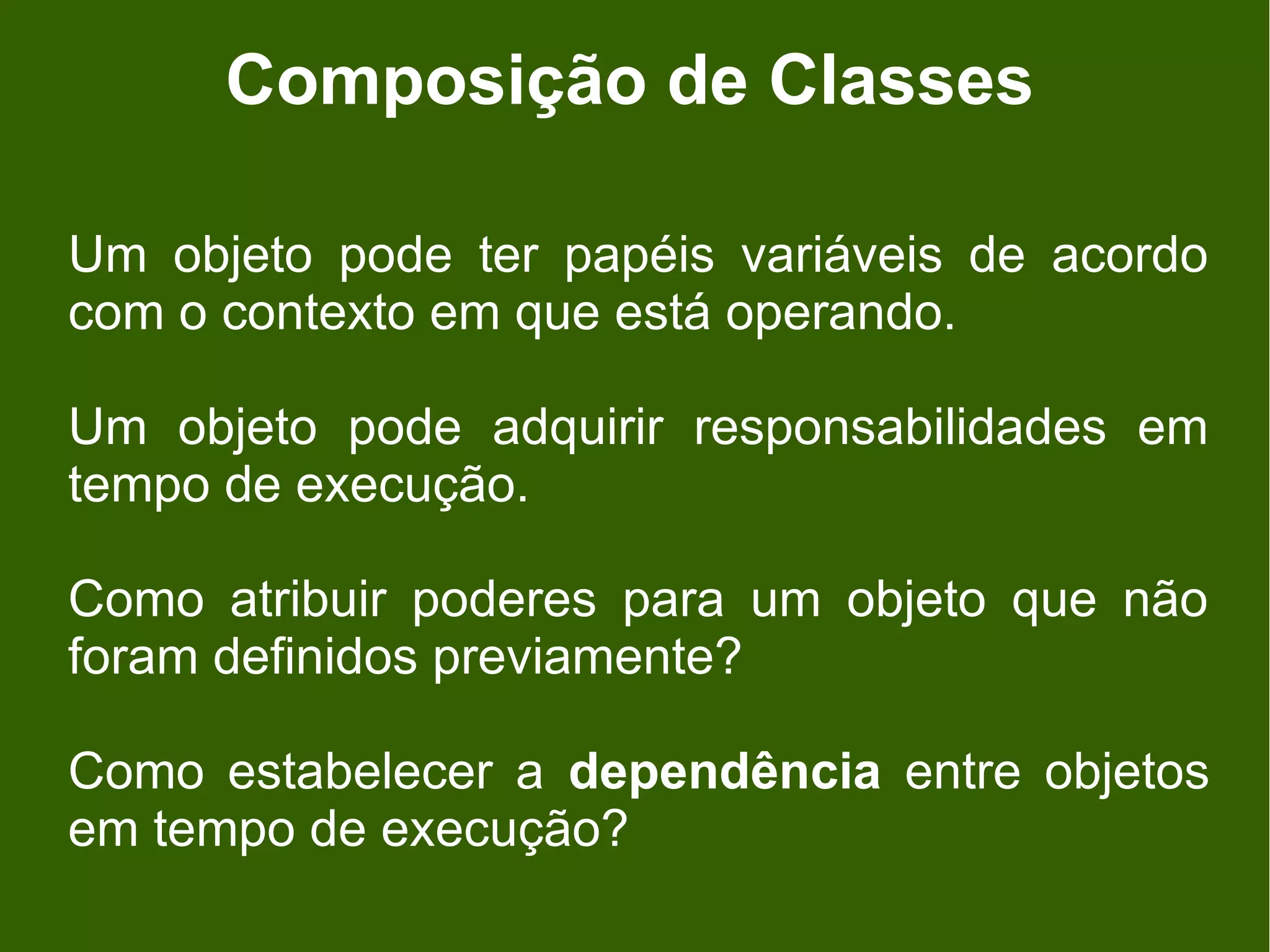 Composição de Classes

Um objeto pode ter papéis variáveis de acordo
com o contexto em que está operando.

Um objeto pode adquirir responsabilidades em
tempo de execução.

Como atribuir poderes para um objeto que não
foram definidos previamente?

Como estabelecer a dependência entre objetos
em tempo de execução?
 