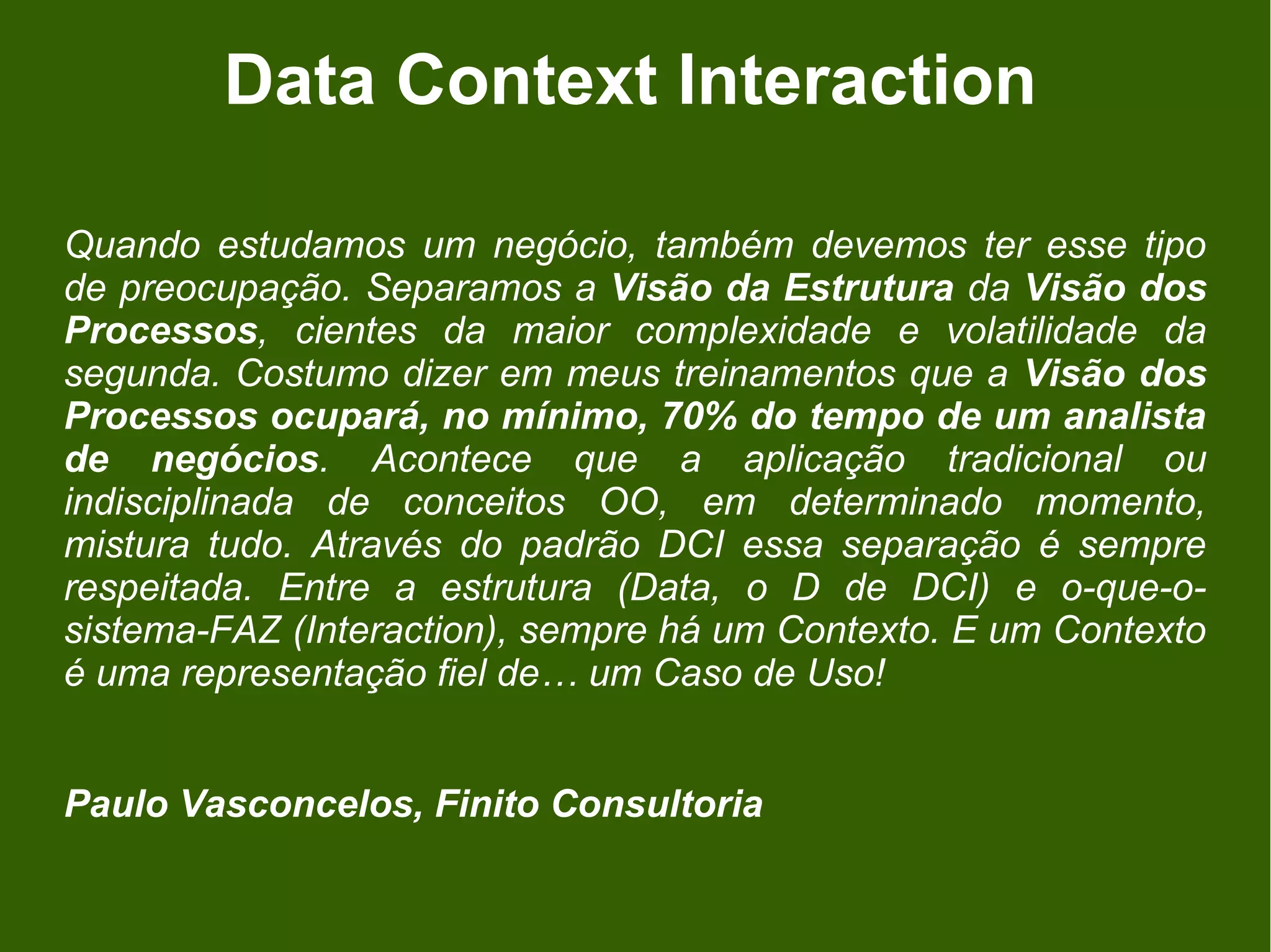 Data Context Interaction

Quando estudamos um negócio, também devemos ter esse tipo
de preocupação. Separamos a Visão da Estrutura da Visão dos
Processos, cientes da maior complexidade e volatilidade da
segunda. Costumo dizer em meus treinamentos que a Visão dos
Processos ocupará, no mínimo, 70% do tempo de um analista
de negócios. Acontece que a aplicação tradicional ou
indisciplinada de conceitos OO, em determinado momento,
mistura tudo. Através do padrão DCI essa separação é sempre
respeitada. Entre a estrutura (Data, o D de DCI) e o-que-o-
sistema-FAZ (Interaction), sempre há um Contexto. E um Contexto
é uma representação fiel de… um Caso de Uso!


Paulo Vasconcelos, Finito Consultoria
 