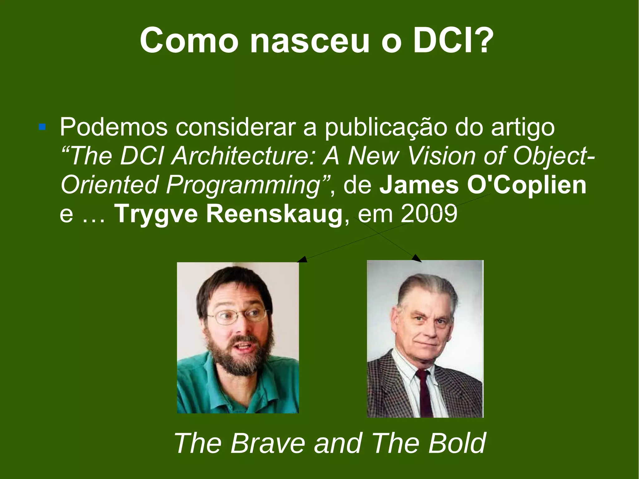Como nasceu o DCI?

   Podemos considerar a publicação do artigo
    “The DCI Architecture: A New Vision of Object-
    Oriented Programming”, de James O'Coplien
    e … Trygve Reenskaug, em 2009




             The Brave and The Bold
 